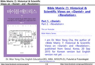 1/6 https://www.facebook.com/groups/biblematrix/
https://www.facebook.com/wonyongcha
Bible Matrix ⑦: Historical & Scientific
Views on <Daniel> and <Revelation>
Dr. Won Yong Cha, English Education(BS), MBA, MISE(Ph.D.), Futurist or Futurologist
biblematrix@gmail.com
I am Dr. Won Yong Cha, the author of
<Bible Matrix 7: Historical & Scientific
Views on <Daniel> and <Revelation>,
published from Seoul, Korea, 20 Sep
2015 for Korean version but English
version not yet. http://www.yes24.com/24/goods/20460787
Bible Matrix ⑦: Historical &
Scientific Views on <Daniel> and
<Revelation>
Part 1. <Daniel>
Part 2. <Revelation>
This on Youtube:
https://www.youtube.com/watch?v=O9OEFI87m2s
Bible Matrix Series:
https://www.youtube.com/channel/UCrXiOQuBMdny7r_6GfoKocw
 