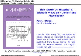 1/6 https://www.facebook.com/groups/biblematrix/
https://www.facebook.com/wonyongcha
Bible Matrix ⑦: Historical & Scientific
Views on <Daniel> and <Revelation>
Dr. Won Yong Cha, English Education(BS), MBA, MISE(Ph.D.), Futurist or Futurologist
biblematrix@gmail.com
Bible Matrix ⑦: Historical &
Scientific Views on <Daniel> and
<Revelation>
Part 1. <Daniel>
Part 2. <Revelation>
I am Dr. Won Yong Cha, the author of
<Bible Matrix 7: Historical & Scientific
Views on <Daniel> and <Revelation>,
published from Seoul, Korea, 20 Sep
2015 for Korean version but English
version not yet. http://www.yes24.com/24/goods/20460787
 