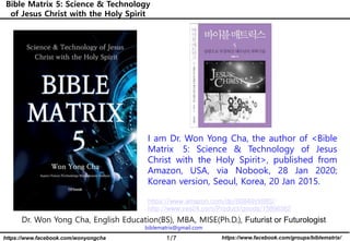 1/7 https://www.facebook.com/groups/biblematrix/https://www.facebook.com/wonyongcha
Bible Matrix 5: Science & Technology
of Jesus Christ with the Holy Spirit
Dr. Won Yong Cha, English Education(BS), MBA, MISE(Ph.D.), Futurist or Futurologist
biblematrix@gmail.com
I am Dr. Won Yong Cha, the author of <Bible
Matrix 5: Science & Technology of Jesus
Christ with the Holy Spirit>, published from
Amazon, USA, via Nobook, 28 Jan 2020;
Korean version, Seoul, Korea, 20 Jan 2015.
https://www.amazon.com/dp/B0849VX88S/
http://www.yes24.com/Product/goods/15896362
 