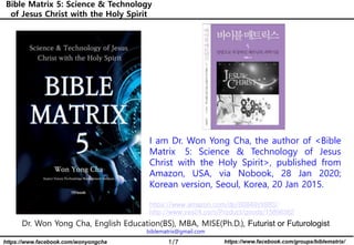1/7 https://www.facebook.com/groups/biblematrix/https://www.facebook.com/wonyongcha
Bible Matrix 5: Science & Technology
of Jesus Christ with the Holy Spirit
Dr. Won Yong Cha, English Education(BS), MBA, MISE(Ph.D.), Futurist or Futurologist
biblematrix@gmail.com
I am Dr. Won Yong Cha, the author of <Bible
Matrix 5: Science & Technology of Jesus
Christ with the Holy Spirit>, published from
Amazon, USA, via Nobook, 28 Jan 2020;
Korean version, Seoul, Korea, 20 Jan 2015.
https://www.amazon.com/dp/B0849VX88S/
http://www.yes24.com/Product/goods/15896362
 