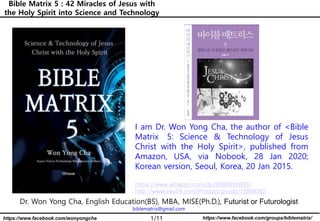 1/11 https://www.facebook.com/groups/biblematrix/https://www.facebook.com/wonyongcha
Bible Matrix 5 : 42 Miracles of Jesus with
the Holy Spirit into Science and Technology
Dr. Won Yong Cha, English Education(BS), MBA, MISE(Ph.D.), Futurist or Futurologist
biblematrix@gmail.com
I am Dr. Won Yong Cha, the author of <Bible
Matrix 5: Science & Technology of Jesus
Christ with the Holy Spirit>, published from
Amazon, USA, via Nobook, 28 Jan 2020;
Korean version, Seoul, Korea, 20 Jan 2015.
https://www.amazon.com/dp/B0849VX88S/
http://www.yes24.com/Product/goods/15896362
 