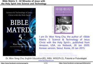 1/13 https://www.facebook.com/groups/biblematrix/https://www.facebook.com/wonyongcha
Bible Matrix 5 : 42 Miracles of Jesus with
the Holy Spirit into Science and Technology
Dr. Won Yong Cha, English Education(BS), MBA, MISE(Ph.D.), Futurist or Futurologist
biblematrix@gmail.com
I am Dr. Won Yong Cha, the author of <Bible
Matrix 5: Science & Technology of Jesus
Christ with the Holy Spirit>, published from
Amazon, USA, via Nobook, 28 Jan 2020;
Korean version, Seoul, Korea, 20 Jan 2015.
https://www.amazon.com/dp/B0849VX88S/
http://www.yes24.com/Product/goods/15896362
 
