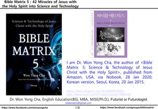 1/9 https://www.facebook.com/groups/biblematrix/https://www.facebook.com/wonyongcha
Bible Matrix 5 : 42 Miracles of Jesus with
the Holy Spirit into Science and Technology
Dr. Won Yong Cha, English Education(BS), MBA, MISE(Ph.D.), Futurist or Futurologist
biblematrix@gmail.com
I am Dr. Won Yong Cha, the author of <Bible
Matrix 5: Science & Technology of Jesus
Christ with the Holy Spirit>, published from
Amazon, USA, via Nobook, 28 Jan 2020;
Korean version, Seoul, Korea, 20 Jan 2015.
https://www.amazon.com/dp/B0849VX88S/
http://www.yes24.com/Product/goods/15896362
 