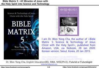 1/6 https://www.facebook.com/groups/biblematrix/https://www.facebook.com/wonyongcha
Bible Matrix 5 : 42 Miracles of Jesus with
the Holy Spirit into Science and Technology
Dr. Won Yong Cha, English Education(BS), MBA, MISE(Ph.D.), Futurist or Futurologist
biblematrix@gmail.com
I am Dr. Won Yong Cha, the author of <Bible
Matrix 5: Science & Technology of Jesus
Christ with the Holy Spirit>, published from
Amazon, USA, via Nobook, 28 Jan 2020;
Korean version, Seoul, Korea, 20 Jan 2015.
https://www.amazon.com/dp/B0849VX88S/
http://www.yes24.com/Product/goods/15896362
 