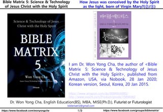 1/9 https://www.facebook.com/groups/biblematrix/https://www.facebook.com/wonyongcha
How Jesus was conceived by the Holy Spirit
as the light, born of Virgin Mary?(②/⑤)
Bible Matrix 5: Science & Technology
of Jesus Christ with the Holy Spirit
Dr. Won Yong Cha, English Education(BS), MBA, MISE(Ph.D.), Futurist or Futurologist
biblematrix@gmail.com
I am Dr. Won Yong Cha, the author of <Bible
Matrix 5: Science & Technology of Jesus
Christ with the Holy Spirit>, published from
Amazon, USA, via Nobook, 28 Jan 2020;
Korean version, Seoul, Korea, 20 Jan 2015.
https://www.amazon.com/dp/B0849VX88S/
http://www.yes24.com/Product/goods/15896362
 