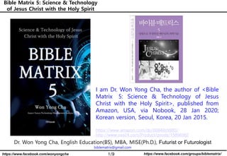 1/9 https://www.facebook.com/groups/biblematrix/https://www.facebook.com/wonyongcha
Bible Matrix 5: Science & Technology
of Jesus Christ with the Holy Spirit
Dr. Won Yong Cha, English Education(BS), MBA, MISE(Ph.D.), Futurist or Futurologist
biblematrix@gmail.com
I am Dr. Won Yong Cha, the author of <Bible
Matrix 5: Science & Technology of Jesus
Christ with the Holy Spirit>, published from
Amazon, USA, via Nobook, 28 Jan 2020;
Korean version, Seoul, Korea, 20 Jan 2015.
https://www.amazon.com/dp/B0849VX88S/
http://www.yes24.com/Product/goods/15896362
 