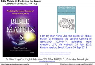 1/12 https://www.facebook.com/groups/biblematrix/https://www.facebook.com/wonyongcha
Bible Matrix ⑥: Predicting the Second
Coming of Jesus(c.AD 10,740)
Bible Matrix ⑥: Predicting the Second
Coming of Jesus(c.AD 10,740)
Dr. Won Yong Cha, English Education(BS), MBA, MISE(Ph.D.), Futurist or Futurologist
biblematrix@gmail.com
I am Dr. Won Yong Cha, the author of <Bible
Matrix 6: Predicting the Second Coming of
Jesus(c.AD 10,740~)>, published from
Amazon, USA, via Nobook, 20 Apr 2020;
Korean version, Seoul, Korea, 20 Sep 2015.
https://www.amazon.com/dp/B087D2N2T6/
http://www.yes24.com/24/goods/20460747
 