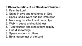 9 Characteristics of an Obedient Christian:
1. Fear the Lord
2. Stand in awe and reverence of God
3. Speak God’s Word and His instruction
4. No wrong must be found on our lips
5. Walk in peace and uprightness
6. Turn yourself and others from iniquity
7. Guard knowledge
8. Speak wisdom to others
9. Be a messenger of the Lord
 