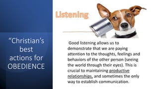 “Christian’s
best
actions for
OBEDIENCE
Good listening allows us to
demonstrate that we are paying
attention to the thoughts, feelings and
behaviors of the other person (seeing
the world through their eyes). This is
crucial to maintaining productive
relationships, and sometimes the only
way to establish communication.
 