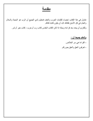 ‫مقدمة‬
‫الكتاب‬ ‫هذا‬ ً‫ف‬ ‫نتناول‬‫والسالم‬ ‫المحبة‬ ‫هو‬ ‫الرب‬ ‫أن‬ ‫الجمٌع‬ ‫لدي‬ ‫فمعلوم‬ ‫والعنف‬ ‫الحرب‬ ‫لكلمات‬ ‫إحصاء‬
.‫كذلك‬ ‫كتابه‬ ‫ٌكون‬ ‫أن‬ ‫البد‬ ‫فكذلك‬ ‫األدٌان‬ ‫كل‬ ً‫ف‬ ‫والعدل‬
‫بعد‬ ‫ٌحدد‬ ‫أن‬ ‫وللقارئ‬‫وبحثه‬ ‫قراءته‬‫شر‬ ‫أم‬ ‫خٌر‬ ‫كتاب‬ , ‫حرب‬ ‫أم‬ ‫رب‬ ‫كتاب‬ ‫المقدس‬ ‫الكتاب‬ ‫كان‬ ‫إذا‬.
: ‫أن‬ ‫جميعا‬ ‫ولنعلم‬
-.‫الخالص‬ ‫سر‬ ً‫ه‬ ‫القراءة‬
-.‫ٌحرركم‬ ‫والحق‬ ‫الحق‬ ‫تعرفون‬
 