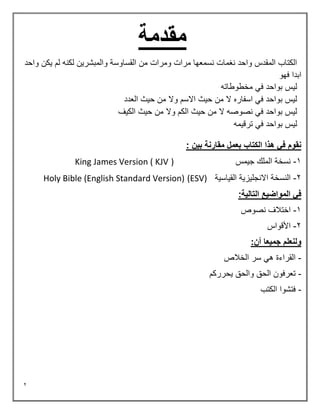 2
‫مقدمة‬
‫واحد‬ ‫يكن‬ ‫لم‬ ‫لكنه‬ ‫والمبشرين‬ ‫القساوسة‬ ‫من‬ ‫ومرات‬ ‫مرات‬ ‫نسمعها‬ ‫نغمات‬ ‫واحد‬ ‫المقدس‬ ‫الكتاب‬
‫فهو‬ ‫ابدا‬
‫مخطوطاته‬ ‫في‬ ‫بواحد‬ ‫ليس‬
‫وال‬ ‫االسم‬ ‫حيث‬ ‫من‬ ‫ال‬ ‫اسفاره‬ ‫في‬ ‫بواحد‬ ‫ليس‬
‫العدد‬ ‫حيث‬ ‫من‬
‫الكيف‬ ‫حيث‬ ‫من‬ ‫وال‬ ‫الكم‬ ‫حيث‬ ‫من‬ ‫ال‬ ‫نصوصه‬ ‫في‬ ‫بواحد‬ ‫ليس‬
‫ترقيمه‬ ‫في‬ ‫بواحد‬ ‫ليس‬
: ‫بين‬ ‫مقارنة‬ ‫بعمل‬ ‫الكتاب‬ ‫هذا‬ ‫في‬ ‫نقوم‬
1
-
‫جيمس‬ ‫الملك‬ ‫نسخة‬
)
King James Version ( KJV
2
-
‫القياسية‬ ‫االنجليزية‬ ‫النسخة‬
(ESV)
Holy Bible (English Standard Version)
:‫التالية‬ ‫المواضيع‬ ‫في‬
1
-
‫نصوص‬ ‫اختالف‬
2
-
‫األقواس‬
:‫أن‬ ‫جميعا‬ ‫ولنعلم‬
-
‫الخالص‬ ‫سر‬ ‫هي‬ ‫القراءة‬
-
‫يحرركم‬ ‫والحق‬ ‫الحق‬ ‫تعرفون‬
-
‫الكتب‬ ‫فتشوا‬
 