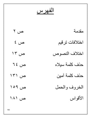 965
‫الفهرس‬
‫مقدمة‬
‫ص‬
2
‫ترقيم‬ ‫اختالفات‬
‫ص‬
4
‫النصوص‬ ‫اختالف‬
‫ص‬
13
‫سياله‬ ‫كلمة‬ ‫حذف‬
‫ص‬
64
‫آمين‬ ‫كلمة‬ ‫حذف‬
‫ص‬
131
‫والحمل‬ ‫الخروف‬
‫ص‬
152
‫األقواس‬
‫ص‬
181
 