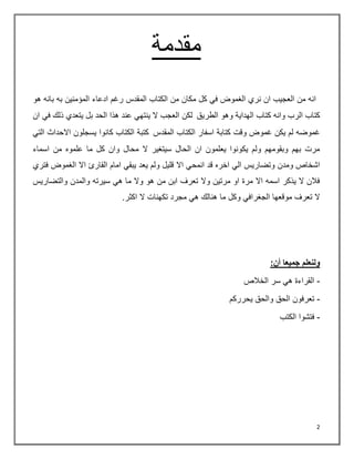 2
‫مقدمة‬
‫هو‬ ‫بانه‬ ‫به‬ ‫المؤمنين‬ ‫ادعاء‬ ‫رغم‬ ‫المقدس‬ ‫الكتاب‬ ‫من‬ ‫مكان‬ ‫كل‬ ‫في‬ ‫الغموض‬ ‫نري‬ ‫ان‬ ‫العجيب‬ ‫من‬ ‫انه‬
‫الطريق‬ ‫وهو‬ ‫الهداية‬ ‫كتاب‬ ‫وانه‬ ‫الرب‬ ‫كتاب‬
‫ان‬ ‫في‬ ‫ذلك‬ ‫يتعدي‬ ‫بل‬ ‫الحد‬ ‫هذا‬ ‫عند‬ ‫ينتهي‬ ‫ال‬ ‫العجب‬ ‫لكن‬
‫غموض‬ ‫يكن‬ ‫لم‬ ‫غموضه‬
‫وقت‬
‫المقدس‬ ‫الكتاب‬ ‫اسفار‬ ‫كتابة‬
‫التي‬ ‫االحداث‬ ‫يسجلون‬ ‫كانوا‬ ‫الكتاب‬ ‫كتبة‬
‫اسماء‬ ‫من‬ ‫علموه‬ ‫ما‬ ‫كل‬ ‫وان‬ ‫محال‬ ‫ال‬ ‫سيتغير‬ ‫الحال‬ ‫ان‬ ‫يعلمون‬ ‫يكونوا‬ ‫ولم‬ ‫وبقومهم‬ ‫بهم‬ ‫مرت‬
‫انمح‬ ‫قد‬ ‫اخره‬ ‫الي‬ ‫وتضاريس‬ ‫ومدن‬ ‫اشخاص‬
‫الغموض‬ ‫اال‬ ‫القارئ‬ ‫امام‬ ‫يبقي‬ ‫يعد‬ ‫ولم‬ ‫قليل‬ ‫اال‬ ‫ي‬
‫فتري‬
‫والتضاريس‬ ‫والمدن‬ ‫سيرته‬ ‫هي‬ ‫ما‬ ‫وال‬ ‫هو‬ ‫من‬ ‫ابن‬ ‫تعرف‬ ‫وال‬ ‫مرتين‬ ‫او‬ ‫مرة‬ ‫اال‬ ‫اسمه‬ ‫يذكر‬ ‫ال‬ ‫فالن‬
‫اكثر‬ ‫ال‬ ‫تكهنات‬ ‫مجرد‬ ‫هي‬ ‫هنالك‬ ‫ما‬ ‫وكل‬ ‫الجغرافي‬ ‫موقعها‬ ‫تعرف‬ ‫ال‬
.
:‫أن‬ ‫جميعا‬ ‫ولنعلم‬
-
‫الخالص‬ ‫سر‬ ‫هي‬ ‫القراءة‬
-
‫الحق‬ ‫تعرفون‬
‫يحرركم‬ ‫والحق‬
-
‫الكتب‬ ‫فتشوا‬
 