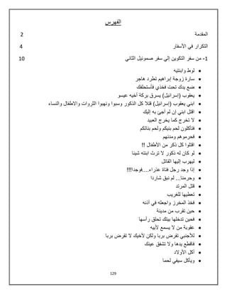129
‫الفهرس‬
‫ا‬‫ل‬‫م‬‫ق‬‫د‬‫م‬‫ة‬2
‫ا‬‫ل‬‫ت‬‫ك‬‫ر‬‫ا‬‫ر‬‫ف‬‫ي‬‫ا‬‫أل‬‫س‬‫ف‬‫ا‬‫ر‬4
1-‫الثاني‬ ‫صموئيل‬ ‫سفر‬ ‫إلي‬ ‫التكوين‬ ‫سفر‬ ‫من‬10
‫وابنتيه‬ ‫لوط‬
‫هاجر‬ ‫تطرد‬ ‫إبراهيم‬ ‫زوجة‬ ‫سارة‬
‫فأستحلفك‬ ‫فخذي‬ ‫تحت‬ ‫يدك‬ ‫ضع‬
‫عيسو‬ ‫أخيه‬ ‫بركة‬ ‫يسرق‬ )‫(إسرائيل‬ ‫يعقوب‬
‫كل‬ ‫قتال‬ )‫(إسرائيل‬ ‫يعقوب‬ ‫ابني‬‫والنساء‬ ‫واالطفال‬ ‫الثروات‬ ‫ونهبوا‬ ‫وسبوا‬ ‫الذكور‬
‫إليك‬ ‫به‬ ‫أجئ‬ ‫لم‬ ‫إن‬ ‫ابني‬ ‫اقتل‬
‫العبيد‬ ‫يخرج‬ ‫كما‬ ‫تخرج‬ ‫ال‬
‫بناتكم‬ ‫ولحم‬ ‫بنيكم‬ ‫لحم‬ ‫فتأكلون‬
‫ومدنهم‬ ‫فحرموهم‬
!! ‫األطفال‬ ‫من‬ ‫ذكر‬ ‫كل‬ ‫اقتلوا‬
‫شيئا‬ ‫ابنته‬ ‫ترث‬ ‫ال‬ ‫ذكور‬ ‫له‬ ‫كان‬ ‫لو‬
‫القاتل‬ ‫إليها‬ ‫ليهرب‬
!!!‫عذراء....فوجدا‬ ‫فتاة‬ ‫رجل‬ ‫وجد‬ ‫إذا‬
‫شاردا‬ ‫نبق‬ ‫لم‬ ...‫وحرمنا‬
‫المرتد‬ ‫قتل‬
‫للغريب‬ ‫تعطيها‬
‫أذنه‬ ‫في‬ ‫واجعله‬ ‫المخرز‬ ‫فخذ‬
‫مدينة‬ ‫من‬ ‫تقرب‬ ‫حين‬
‫رأسها‬ ‫تحلق‬ ‫بيتك‬ ‫تدخلها‬ ‫فحين‬
‫ألبيه‬ ‫يسمع‬ ‫ال‬ ‫من‬ ‫عقوبة‬
‫بربا‬ ‫تقرض‬ ‫ال‬ ‫ألخيك‬ ‫ولكن‬ ‫بربا‬ ‫تقرض‬ ‫لألجنبي‬
‫عينك‬ ‫تشفق‬ ‫وال‬ ‫يدها‬ ‫فاقطع‬
‫األوالد‬ ‫أكل‬
‫لحما‬ ‫سيفي‬ ‫ويأكل‬
 