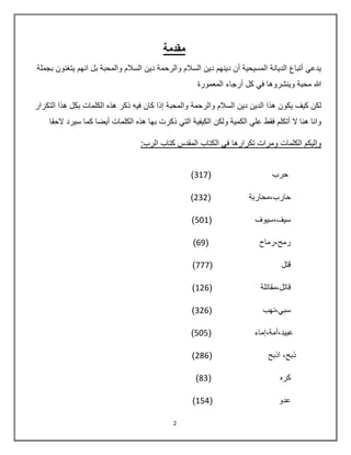 2
‫مقدمة‬
‫بجملة‬ ‫يتغنون‬ ‫انهم‬ ‫بل‬ ‫والمحبة‬ ‫السالم‬ ‫دين‬ ‫والرحمة‬ ‫السالم‬ ‫دين‬ ‫دينهم‬ ‫أن‬ ‫المسيحية‬ ‫الديانة‬ ‫أتباع‬ ‫يدعي‬
‫المعمورة‬ ‫أرجاء‬ ‫كل‬ ‫في‬ ‫وينشروها‬ ‫محبة‬ ‫هللا‬
‫والم‬ ‫والرحمة‬ ‫السالم‬ ‫دين‬ ‫الدين‬ ‫هذا‬ ‫يكون‬ ‫كيف‬ ‫لكن‬‫التكرار‬ ‫هذا‬ ‫بكل‬ ‫الكلمات‬ ‫هذه‬ ‫ذكر‬ ‫فيه‬ ‫كان‬ ‫إذا‬ ‫حبة‬
‫ذكرت‬ ‫التي‬ ‫الكيفية‬ ‫ولكن‬ ‫الكمية‬ ‫علي‬ ‫فقط‬ ‫أتكلم‬ ‫ال‬ ‫هنا‬ ‫وانا‬‫ب‬‫الحقا‬ ‫سيرد‬ ‫كما‬ ‫أيضا‬ ‫الكلمات‬ ‫هذه‬ ‫ها‬
:‫الرب‬ ‫كتاب‬ ‫المقدس‬ ‫الكتاب‬ ‫في‬ ‫تكرارها‬ ‫ومرات‬ ‫الكلمات‬ ‫وإليكم‬
( ‫حرب‬317)
( ‫حارب,محاربة‬232)
( ‫سيف,سيوف‬501)
( ‫رمح,رماح‬69)
( ‫قتل‬777)
( ‫قاتل,مقاتلة‬126)
( ‫سبي,نهب‬326)
( ‫عبيد,أمة,إماء‬505)
( ‫اذبح‬ ,‫ذبح‬286)
( ‫كره‬83)
( ‫عدو‬154)
 
