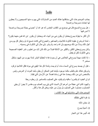2
‫مقدمة‬
‫يعطون‬ ‫وال‬ ‫المسيحيون‬ ‫منها‬ ‫يهرب‬ ‫التي‬ ‫التساؤالت‬ ‫من‬ ‫العديد‬ ‫هناك‬ ‫سنناقشها‬ ‫التي‬ ‫الموضوعات‬ ‫بجانب‬
‫وواضحة‬ ‫صريحة‬ ‫إجابات‬ ‫لها‬
-‫من‬ ‫موضع‬ ‫في‬ ‫قال‬ ‫المسيح‬ ‫يسوع‬ ‫هل‬‫وواضحة‬ ‫صريحة‬ ‫جملة‬ ‫أعبدوني‬ ‫أو‬ ‫هللا‬ ‫هو‬ ‫أنه‬ ‫المقدس‬ ‫الكتاب‬
‫فيها‬ ‫لبس‬ ‫ال‬
‫يكون؟‬ ‫منهما‬ ‫فمن‬ ‫هللا‬ ‫ابن‬ ‫يكون‬ ‫أن‬ ‫ويحتمل‬ ‫هللا‬ ‫أنبياء‬ ‫من‬ ‫نبي‬ ‫يكون‬ ‫أن‬ ‫يحتمل‬ ‫يسوع‬ ‫يقوله‬ ‫ما‬ ‫أكثر‬ ‫ألن‬
-‫م‬ ‫يوم‬ ‫كل‬ ‫وتبكر‬ ‫بل‬ ‫له‬ ‫تسمع‬ ‫كانت‬ ‫التي‬ ‫والجموع‬ ‫والجماهير‬ ‫لتالميذه‬ ‫الثالوث‬ ‫عقيدة‬ ‫يشرح‬ ‫لم‬ ‫لماذا‬‫ن‬
. ‫وصيته‬ ‫في‬ ‫الثالوث‬ ‫إلي‬ ‫حال‬ ‫بأي‬ ‫يشر‬ ‫ولم‬ ‫واحد‬ ‫هللا‬ ‫بأن‬ ‫يوصيهم‬ ‫ذلك‬ ‫من‬ ‫وبدال‬ ‫ذلك‬ ‫أجل‬
‫الصحيحة‬ ‫العقيدة‬ ‫نشر‬ ‫و‬ ‫تعليم‬ ‫من‬ ‫البد‬ ‫كان‬ ‫ذلك‬ ‫من‬ ‫فبدال‬ ‫األمثلة‬ ‫من‬ ‫والكثير‬ ‫الكثير‬ ‫يعطي‬ ‫يسوع‬ ‫وكان‬
.‫يفعل‬ ‫لم‬ ‫لكن‬ ‫الثالوث‬ ‫وهي‬
-‫لخطايا‬ ‫فداءا‬ ‫يموت‬ ‫أن‬ ‫هي‬ ‫الخالص‬ ‫في‬ ‫يسوع‬ ‫مهمة‬ ‫كانت‬ ‫إذا‬‫بشكل‬ ‫اليهود‬ ‫من‬ ‫يهرب‬ ‫لماذا‬ ‫البشر‬
‫؟‬ ‫مستمر‬
-‫تركوه‬ ‫التالميذ‬ ‫فكل‬ ‫موته‬ ‫في‬ ‫اليقين‬ ‫هذا‬ ‫كل‬ ‫ولماذا‬ ‫يمت‬ ‫لم‬ ‫أم‬ ‫مات‬ ‫السماء‬ ‫إلي‬ ‫يسوع‬ ‫يصعد‬ ‫أن‬ ‫قبل‬
‫الموت‬ ‫بأحد‬ ‫يظن‬ ‫أن‬ ‫الممكن‬ ‫فمن‬ ‫بأيامنا‬ ‫موجود‬ ‫مثلما‬ ‫بالطب‬ ‫علم‬ ‫هناك‬ ‫يكن‬ ‫ولم‬‫وليس‬ ‫المرض‬ ‫أو‬
.‫قبلنا‬ ‫التي‬ ‫األزمان‬ ‫عن‬ ‫فضال‬ ‫زماننا‬ ‫في‬ ‫هذا‬ ‫ويحدث‬ ‫ذلك‬ ‫من‬ ‫شا‬ ‫بالشخص‬
‫ربطا‬ ‫ربطوه‬ ‫بل‬ ‫بالمسامير‬ ‫الصليب‬ ‫علي‬ ‫يثبتوه‬ ‫ولم‬ ‫ساقيه‬ ‫يكسروا‬ ‫لم‬ ‫الجنود‬ ‫إن‬ ‫ثم‬
‫يبقي‬ ‫أن‬ ‫يجوز‬ ‫ال‬ ‫مقدس‬ ‫يوم‬ ‫الصلب‬ ‫يوم‬ ‫يلي‬ ‫الذي‬ ‫السبت‬ ‫ألن‬ ‫أمرهم‬ ‫من‬ ‫عجلة‬ ‫في‬ ‫كانوا‬ ‫واليهود‬
‫مصلوبا‬ ‫المصلوب‬‫وأكثر‬ ‫هذا‬ ‫كل‬ ‫ويدفن‬ ‫عليه‬ ‫من‬ ‫ينزل‬ ‫بل‬ ‫الصليب‬ ‫علي‬.
: ‫الكتاب‬ ‫هذا‬ ‫في‬ ‫سنتناولها‬ ‫التي‬ ‫الموضوعات‬
1-‫تظللك‬ ‫العلي‬ ‫قوة‬
2-‫اإلله‬ ‫ختان‬
3-‫يسوع‬ ‫آدمية‬
4-‫النجار‬ ‫ابن‬ ‫هذا‬ ‫أليس‬
 