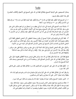 2
‫مقدمة‬
)‫المقدس‬ ‫(الكتاب‬ ‫االنجٌل‬ ً‫ف‬ ‫المسٌح‬ ً‫عل‬ ‫هللا‬ ‫ابن‬ ‫لفظ‬ ‫بإطالق‬ ‫المسٌح‬ ‫ألوهٌة‬ ً‫عل‬ ‫المسٌحٌٌن‬ ‫ٌستدل‬
‫لوجوه‬ ‫باطل‬ ‫الدلٌل‬ ‫هذا‬ ‫لكن‬
1
-
‫المسٌح‬ ‫أن‬
‫كما‬
‫علٌه‬ ‫أطلق‬
( ‫هللا‬ ‫ابن‬ ‫لفظ‬
33
‫أٌضا‬ ‫علٌه‬ ‫أطلق‬ )‫مرة‬
( ‫داود‬ ‫ابن‬ ‫لفظ‬
15
‫ولفظ‬ )‫مرة‬
( ‫االنسان‬ ‫ابن‬
‫من‬ ‫أكثر‬
03
‫الحقا‬ ‫سٌرد‬ ‫كما‬ )‫مرة‬
2
-
‫سفر‬ ً‫ف‬ ‫مذكورة‬ ‫إبراهٌم‬ ‫بن‬ ‫إسحاق‬ ‫بن‬ ‫ٌعقوب‬ ً‫إل‬ ‫ثم‬ ‫داود‬ ً‫إل‬ ‫تنسبه‬ ً‫الت‬ ‫المسٌح‬ ‫نسب‬ ‫سلسلة‬
‫األنبٌاء‬ ً‫إل‬ ‫نسبه‬ ‫ٌرجع‬ ‫المسٌح‬ ‫كان‬ ‫فإن‬ ‫سٌرد‬ ‫كما‬ ‫لوقا‬ ‫وسفر‬ ً‫مت‬
‫نسل‬ ‫من‬ ‫هم‬ ‫الذٌن‬ ‫المذكورٌن‬
‫ال‬ ‫االنسان‬ ‫ابن‬ ‫أن‬ ‫وظاهر‬ ‫علٌه‬ ‫أطلق‬ ‫كما‬ ‫االنسان‬ ‫ابن‬ ‫أنه‬ ً‫ف‬ ‫إذن‬ ‫شك‬ ‫فال‬ ‫السالم‬ ‫علٌه‬ ‫آدم‬ ‫اإلنسان‬
.‫هللا‬ ‫ابن‬ ‫ولٌس‬ ‫إنسانا‬ ‫إال‬ ‫ٌكون‬
3
-
‫االبن‬ ‫للفظ‬ ً‫الحقٌق‬ ً‫المعن‬ ‫ألن‬ ً‫الحقٌق‬ ‫بمعناه‬ ‫ٌكون‬ ‫أن‬ ‫ٌصح‬ ‫ال‬ )‫هللا‬ ‫(ابن‬ ‫قولهم‬ ً‫ف‬ ‫االبن‬ ‫لفظ‬
‫جمٌع‬ ‫باتفاق‬
ً‫عل‬ ‫الحمل‬ ‫من‬ ‫فالبد‬ ‫ههنا‬ ‫محال‬ ‫وهو‬ ‫األبوٌن‬ ‫نطفة‬ ‫من‬ ‫المتولد‬ ‫هو‬ ‫العالم‬ ‫أهل‬ ‫لغات‬
‫األنبٌاء‬ ‫من‬ ً‫نب‬ ‫كونه‬ ‫البار‬ ‫الصالح‬ ‫اإلنسان‬ ً‫بمعن‬ ‫أي‬ ‫المسٌح‬ ‫لشؤن‬ ‫المناسب‬ ‫المجازي‬ ً‫المعن‬
: ‫مرقس‬ ‫سفر‬ ً‫فف‬ ‫ولوقا‬ ‫مرقس‬ ‫سفري‬ ً‫ف‬ ‫الوارد‬ ‫المئة‬ ‫قائد‬ ‫قول‬ ‫المجازي‬ ً‫المعن‬ ‫ذلك‬ ً‫عل‬ ‫والدلٌل‬
‫ح‬ ‫(قال‬
‫االنسان‬ ‫هذا‬ ‫كان‬ ‫قا‬
‫قائال‬ ‫هللا‬ ‫مجد‬ ‫كان‬ ‫ما‬ ‫المئة‬ ‫قائد‬ ‫رأي‬ ‫(فلما‬ : ‫لوقا‬ ‫سفر‬ ً‫وف‬ )‫هللا‬ ‫ابن‬
.)‫بارا‬ ‫االنسان‬ ‫هذا‬ ‫كان‬ ‫بالحقٌقة‬
ً‫عل‬ ‫دلٌل‬ ‫ففٌهما‬ ‫اللفظٌن‬ ‫صحة‬ ‫فرض‬ ً‫فعل‬ ‫مرقس‬ ‫عند‬ ‫هللا‬ ‫ابن‬ ‫لفظ‬ ‫مكان‬ ‫لوقا‬ ‫عند‬ ‫البار‬ ‫لفظ‬ ‫فوقع‬
‫البار‬ ‫الصالح‬ ‫اإلنسان‬ ً‫عل‬ ‫هللا‬ ‫ابن‬ ‫لفظ‬ ‫إطالق‬ ‫جواز‬
‫قائد‬ ‫وصف‬ ‫الموضعٌن‬ ً‫ف‬ ‫ورد‬ ‫أنه‬ ‫وبخاصة‬
.‫إنسان‬ ‫بؤنه‬ ‫للمسٌح‬ ‫المئة‬
4
-
ً‫فاعل‬ ً‫عل‬ ‫إبلٌس‬ ‫ابن‬ ‫لفظ‬ ‫إطالق‬ ‫ورد‬ ‫كما‬ ‫الصالحٌن‬ ‫من‬ ‫المسٌح‬ ‫غٌر‬ ً‫عل‬ ‫هللا‬ ‫ابن‬ ‫لفظ‬ ‫أطلق‬
.‫سٌرد‬ ‫كما‬ ‫الشر‬
‫هللا‬ ‫أبناء‬ ‫بؤنهم‬ ‫وغٌرهم‬ ‫آدم‬,‫داود‬,‫سلٌمان‬,‫إسرائٌل‬,‫أفرام‬ ً‫عل‬ ‫هللا‬ ‫ابن‬ ‫لفظ‬ ‫إطالق‬ ‫بؤن‬ ‫أحد‬ ‫ٌقل‬ ‫ولم‬
.‫صالحون‬ ‫أناس‬ ‫وأنهم‬ ‫مجازي‬ ‫أنه‬ ً‫عل‬ ‫األمر‬ ‫حملوا‬ ‫وإنما‬ ‫حقٌقة‬
5
-
.‫سٌرد‬ ‫كما‬ ً‫نب‬ ‫قالوا‬ ‫بل‬ ‫ٌعبدوه‬ ‫ولم‬ ‫إله‬ ‫علٌه‬ ‫ٌقولوا‬ ‫لم‬ ‫حوله‬ ‫وكانوا‬ ‫المسٌح‬ ‫عاٌشوا‬ ‫الذٌن‬
6
-
‫سجد‬ ‫فقد‬ ‫عبادة‬ ‫سجود‬ ‫ولٌس‬ ‫تعظٌم‬ ‫سجود‬ ‫وهذا‬ ‫لٌسوع‬ ‫الناس‬ ‫بعض‬ ‫فٌها‬ ‫سجد‬ ‫مواضع‬ ‫هناك‬
‫عبادة‬ ‫ذلك‬ ‫كان‬ ‫فهل‬ ‫له‬ ‫ٌوسف‬ ‫إخوة‬
‫كثٌرة‬ ‫مواطن‬ ً‫ف‬ ‫هللا‬ ‫لغٌر‬ ‫السجود‬ ‫وتكرر‬ ‫أبوه‬ ‫له‬ ‫سجد‬ ‫وكذلك‬
.‫هللا‬ ً‫لنب‬ ‫تعظٌم‬ ‫وانما‬ ‫العبادة‬ ‫به‬ ‫ٌقصدوا‬ ‫لم‬ ‫تعظٌم‬ ‫سجود‬ ‫ذكرت‬ ‫كما‬ ‫لكنه‬ ‫المقدس‬ ‫الكتاب‬ ‫من‬
 