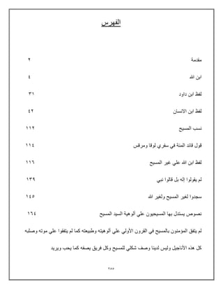 255
‫الفهرس‬
‫مقدمة‬
2
‫هللا‬ ‫ابن‬
4
‫داود‬ ‫ابن‬ ‫لفظ‬
31
‫االنسان‬ ‫ابن‬ ‫لفظ‬
42
‫المسٌح‬ ‫نسب‬
112
‫ومرقس‬ ‫لوقا‬ ‫سفري‬ ً‫ف‬ ‫المئة‬ ‫قائد‬ ‫قول‬
114
‫المسٌح‬ ‫غٌر‬ ً‫عل‬ ‫هللا‬ ‫ابن‬ ‫لفظ‬
116
ً‫نب‬ ‫قالوا‬ ‫بل‬ ‫إله‬ ‫ٌقولوا‬ ‫لم‬
139
‫هللا‬ ‫ولغٌر‬ ‫المسٌح‬ ‫لغٌر‬ ‫سجدوا‬
145
‫المسٌح‬ ‫السٌد‬ ‫ألوهٌة‬ ً‫عل‬ ‫المسٌحٌون‬ ‫بها‬ ‫ٌستدل‬ ‫نصوص‬
164
ً‫عل‬ ً‫األول‬ ‫القرون‬ ً‫ف‬ ‫بالمسٌح‬ ‫المإمنون‬ ‫ٌتفق‬ ‫لم‬
‫وصلبه‬ ‫موته‬ ً‫عل‬ ‫ٌتفقوا‬ ‫لم‬ ‫كما‬ ‫وطبٌعته‬ ‫ألوهٌته‬
‫وٌرٌد‬ ‫ٌحب‬ ‫كما‬ ‫ٌصفه‬ ‫فرٌق‬ ‫وكل‬ ‫للمسٌح‬ ً‫شكل‬ ‫وصف‬ ‫لدٌنا‬ ‫ولٌس‬ ‫األناجٌل‬ ‫هذه‬ ‫كل‬
 