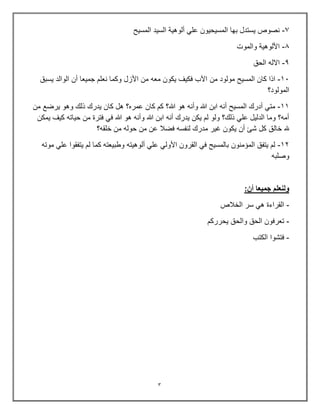 3
7
-
‫المسٌح‬ ‫السٌد‬ ‫ألوهٌة‬ ً‫عل‬ ‫المسٌحٌون‬ ‫بها‬ ‫ٌستدل‬ ‫نصوص‬
0
-
‫والموت‬ ‫األلوهٌة‬
9
-
‫الحق‬ ‫االله‬
13
-
‫من‬ ‫مولود‬ ‫المسٌح‬ ‫كان‬ ‫اذا‬
‫ٌسبق‬ ‫الوالد‬ ‫أن‬ ‫جمٌعا‬ ‫نعلم‬ ‫وكما‬ ‫األزل‬ ‫من‬ ‫معه‬ ‫ٌكون‬ ‫فكٌف‬ ‫اآلب‬
‫المولود؟‬
11
-
‫من‬ ‫ٌرضع‬ ‫وهو‬ ‫ذلك‬ ‫ٌدرك‬ ‫كان‬ ‫هل‬ ‫عمره؟‬ ‫كان‬ ‫كم‬ ‫هللا؟‬ ‫هو‬ ‫وأنه‬ ‫هللا‬ ‫ابن‬ ‫أنه‬ ‫المسٌح‬ ‫أدرك‬ ً‫مت‬
‫ٌمكن‬ ‫كٌف‬ ‫حٌاته‬ ‫من‬ ‫فترة‬ ً‫ف‬ ‫هللا‬ ‫هو‬ ‫وأنه‬ ‫هللا‬ ‫ابن‬ ‫أنه‬ ‫ٌدرك‬ ‫ٌكن‬ ‫لم‬ ‫ولو‬ ‫ذلك؟‬ ً‫عل‬ ‫الدلٌل‬ ‫وما‬ ‫أمه؟‬
‫خال‬ ‫هلل‬
‫خلقه؟‬ ‫من‬ ‫حوله‬ ‫من‬ ‫عن‬ ‫فضال‬ ‫لنفسه‬ ‫مدرك‬ ‫غٌر‬ ‫ٌكون‬ ‫أن‬ ‫شئ‬ ‫كل‬ ‫ق‬
12
-
‫موته‬ ً‫عل‬ ‫ٌتفقوا‬ ‫لم‬ ‫كما‬ ‫وطبٌعته‬ ‫ألوهٌته‬ ً‫عل‬ ً‫األول‬ ‫القرون‬ ً‫ف‬ ‫بالمسٌح‬ ‫المإمنون‬ ‫ٌتفق‬ ‫لم‬
‫وصلبه‬
:‫أن‬ ‫جميعا‬ ‫ولنعلم‬
-
‫الخالص‬ ‫سر‬ ً‫ه‬ ‫القراءة‬
-
‫ٌحرركم‬ ‫والحق‬ ‫الحق‬ ‫تعرفون‬
-
‫الكتب‬ ‫فتشوا‬
 