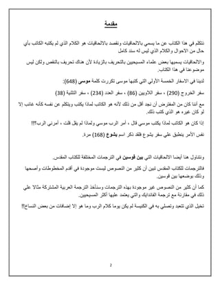 2
‫مقدمة‬
‫ن‬‫بأي‬ ‫الكاتب‬ ‫ٌكتبه‬ ‫لم‬ ‫الذي‬ ‫الكالم‬ ‫هو‬ ‫بااللحاقٌات‬ ‫ونقصد‬ ‫بااللحاقٌات‬ ً‫ٌسم‬ ‫ما‬ ‫عن‬ ‫الكتاب‬ ‫هذا‬ ً‫ف‬ ‫تكلم‬
‫كامل‬ ‫سند‬ ‫له‬ ‫لٌس‬ ‫الذي‬ ‫والكالم‬ ‫االحوال‬ ‫من‬ ‫حال‬
‫بعض‬ ‫ٌسمٌها‬ ‫وااللحاقٌات‬‫لٌس‬ ‫ولكن‬ ‫بالنقص‬ ‫تحرٌف‬ ‫هناك‬ ‫ألن‬ ‫بالزٌادة‬ ‫بالتحرٌف‬ ‫المسٌحٌٌن‬ ‫علماء‬
.‫الكتاب‬ ‫هذا‬ ً‫ف‬ ‫موضوعنا‬
‫كلمة‬ ‫تكررت‬ ‫موسى‬ ‫كتبها‬ ً‫الت‬ ً‫األول‬ ‫الخمسة‬ ‫االسفار‬ ً‫ف‬ ‫لدٌنا‬‫موسى‬(648:)
( ‫الخروج‬ ‫سفر‬092( ‫الالوٌٌن‬ ‫سفر‬ , )86( ‫العدد‬ ‫سفر‬ , )034( ‫التثنٌة‬ ‫سفر‬ , )38)
‫الم‬ ‫من‬ ‫كان‬ ‫أننا‬ ‫مع‬‫إال‬ ‫غائب‬ ‫كأنه‬ ‫نفسه‬ ‫عن‬ ‫وٌتكلم‬ ‫ٌكتب‬ ‫لماذا‬ ‫الكاتب‬ ‫هو‬ ‫ألنه‬ ‫ذلك‬ ‫من‬ ‫أقل‬ ‫نجد‬ ‫أن‬ ‫فترض‬
.‫ذلك‬ ‫كتب‬ ‫الذي‬ ‫هو‬ ‫غٌره‬ ‫كان‬ ‫لو‬
!!‫الرب؟‬ ً‫أمرن‬ , ‫قلت‬ ‫ٌقل‬ ‫لم‬ ‫ولماذا‬ ً‫موس‬ ‫الرب‬ ‫أمر‬ , ‫قال‬ ً‫موس‬ ‫ٌكتب‬ ‫لماذا‬ ‫الكاتب‬ ‫هو‬ ‫كان‬ ‫إذا‬
‫اسم‬ ‫ذكر‬ ‫فلقد‬ ‫ٌشوع‬ ‫سفر‬ ً‫عل‬ ‫ٌنطبق‬ ‫األمر‬ ‫نفس‬‫ٌشوع‬(868.‫مرة‬ )
‫و‬‫ن‬‫ت‬‫ن‬‫ا‬‫و‬‫ل‬ً‫الت‬ ‫االلحاقٌات‬ ‫أٌضا‬ ‫هنا‬‫قوسٌن‬ ‫بٌن‬‫المقدس‬ ‫للكتاب‬ ‫المختلفة‬ ‫الترجمات‬ ً‫ف‬.
‫فالترجمات‬‫وأصحها‬ ‫المخطوطات‬ ‫أقدم‬ ً‫ف‬ ‫موجودة‬ ‫لٌست‬ ‫النصوص‬ ‫من‬ ‫كثٌر‬ ‫أن‬ ‫تبٌن‬ ‫المقدس‬ ‫للكتاب‬
.‫قوسٌن‬ ‫بٌن‬ ‫بوضعها‬ ‫وذلك‬
‫كثٌر‬ ‫أن‬ ‫كما‬‫الترجمة‬ ‫وسنأخذ‬ ‫الترجمات‬ ‫بهذه‬ ‫موجودة‬ ‫غٌر‬ ‫النصوص‬ ‫من‬ً‫عل‬ ‫مثاال‬ ‫المشتركة‬ ‫العربٌة‬
‫ذلك‬‫ف‬ً‫م‬‫ق‬‫ا‬‫ر‬‫ن‬‫ة‬‫م‬‫ع‬‫ت‬‫ر‬‫ج‬‫م‬‫ة‬‫ا‬‫ل‬‫ف‬‫ا‬‫ن‬‫د‬‫ا‬ٌ‫ك‬‫و‬‫ا‬‫ل‬‫ت‬ًٌ‫ع‬‫ت‬‫م‬‫د‬‫ع‬‫ل‬ٌ‫ه‬‫ا‬‫أ‬‫ك‬‫ث‬‫ر‬‫ا‬‫ل‬‫م‬‫س‬ٌ‫ح‬ٌٌ‫ن‬.
‫إضافات‬ ‫إال‬ ‫هو‬ ‫وما‬ ‫الرب‬ ‫كالم‬ ‫ٌوما‬ ‫ٌكن‬ ‫لم‬ ‫الكنٌسة‬ ً‫ف‬ ‫به‬ ً‫وتصل‬ ‫تتعبد‬ ‫الذي‬ ‫تخٌل‬‫م‬‫ن‬!!‫النساخ‬ ‫بعض‬
 