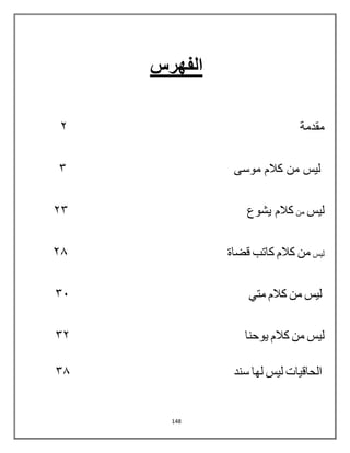148
‫الفهرس‬
‫مقدمة‬
0
‫موس‬ ‫كالم‬ ‫من‬ ‫لٌس‬
‫ى‬
3
‫لٌس‬
‫من‬
‫ٌشوع‬ ‫كالم‬
03
‫لٌس‬
‫من‬
‫كالم‬
‫كاتب‬
‫قضاة‬
06
‫لٌس‬
‫من‬
‫كالم‬
ً‫مت‬
32
‫لٌس‬
‫من‬
‫كالم‬
‫ٌوحنا‬
30
‫ال‬
‫حاقٌات‬
‫لٌس‬
‫لها‬
‫سند‬
36
 