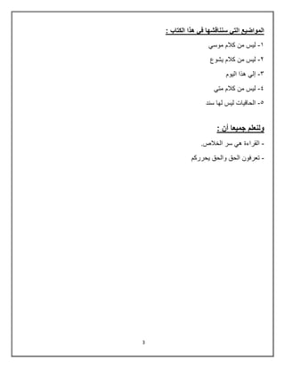 3
: ‫الكتاب‬ ‫هذا‬ ‫في‬ ‫سنناقشها‬ ‫التي‬ ‫المواضيع‬
8
-
ً‫موس‬ ‫كالم‬ ‫من‬ ‫لٌس‬
0
-
‫ٌشوع‬ ‫كالم‬ ‫من‬ ‫لٌس‬
3
-
‫الٌوم‬ ‫هذا‬ ً‫إل‬
4
-
ً‫مت‬ ‫كالم‬ ‫من‬ ‫لٌس‬
5
-
‫سند‬ ‫لها‬ ‫لٌس‬ ‫الحاقٌات‬
: ‫أن‬ ‫جميعا‬ ‫ولنعلم‬
-
.‫الخالص‬ ‫سر‬ ً‫ه‬ ‫القراءة‬
-
‫ٌحرركم‬ ‫والحق‬ ‫الحق‬ ‫تعرفون‬
 