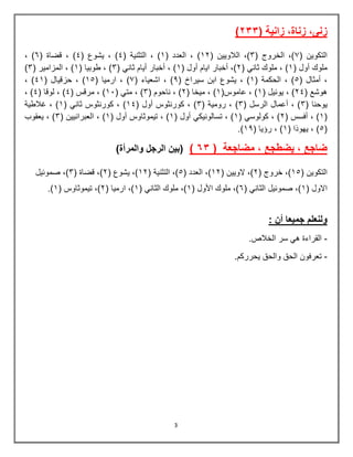 3
‫زنى‬
,
‫زناة‬
‫زانية‬ ,
(
322
)
( ‫التكوين‬
7
( ‫الخروج‬ ,)
4
( ‫الالويين‬ ,)
23
( ‫العدد‬ , )
2
( ‫التثنية‬ , )
5
( ‫يشوع‬ , )
5
, )
( ‫قضاة‬
7
, )
( ‫أول‬ ‫ملوك‬
2
( ‫ثاني‬ ‫ملوك‬ , )
3
,)
( ‫أول‬ ‫ايام‬ ‫أخبار‬
2
( ‫ثاني‬ ‫أيام‬ ‫أخبار‬ , )
4
( ‫طوبيا‬ , )
2
( ‫المزامير‬ , )
4
)
( ‫أمثال‬ ,
6
( ‫الحكمة‬ , )
2
( ‫سيراخ‬ ‫ابن‬ ‫يشوع‬ , )
9
( ‫اشعياء‬ , )
7
, )
( ‫ارميا‬
26
, )
( ‫حزقيال‬
52
, )
( ‫هوشع‬
35
( ‫يوبيل‬ , )
2
(‫عاموس‬ , )
2
( ‫ميخا‬ , )
3
( ‫ناحوم‬ , )
4
, )
( ‫متي‬
21
( ‫مرقس‬ , )
5
( ‫لوقا‬ , )
5
, )
‫يوحن‬
( ‫ا‬
4
( ‫الرسل‬ ‫أعمال‬ , )
4
( ‫رومية‬ , )
4
( ‫أول‬ ‫كورنثوس‬ , )
25
( ‫ثاني‬ ‫كورنثوس‬ , )
2
‫غالطية‬ , )
(
2
( ‫أفسس‬ , )
3
( ‫كولوسي‬ , )
2
( ‫أول‬ ‫تسالونيكي‬ , )
2
( ‫أول‬ ‫تيموثاوس‬ , )
2
, )
( ‫العبرانيين‬
4
‫يعقوب‬ , )
(
6
( ‫يهوذا‬ , )
2
( ‫رؤيا‬ , )
29
.)
( ‫مضاجعة‬ , ‫يضطجع‬ , ‫ضاجع‬
2
6
)
(
‫والمرأة‬ ‫الرجل‬ ‫بين‬
)
( ‫التكوين‬
26
( ‫خروج‬ ,)
3
( ‫الويين‬ ,)
23
( ‫العدد‬ ,)
6
( ‫التثنية‬ ,)
23
( ‫يشوع‬ ,)
3
( ‫قضاة‬ ,)
4
‫صموبيل‬ ,)
( ‫االول‬
2
( ‫الثاني‬ ‫صموبيل‬ ,)
7
( ‫األول‬ ‫ملوك‬ ,)
2
( ‫الثاني‬ ‫ملوك‬ ,)
2
( ‫ارميا‬ ,)
3
( ‫تيموثاوس‬ ,)
2
.)
: ‫أن‬ ‫جميعا‬ ‫ولنعلم‬
-
.‫الخالص‬ ‫سر‬ ‫هي‬ ‫القراءة‬
-
.‫يحرركم‬ ‫والحق‬ ‫الحق‬ ‫تعرفون‬
 