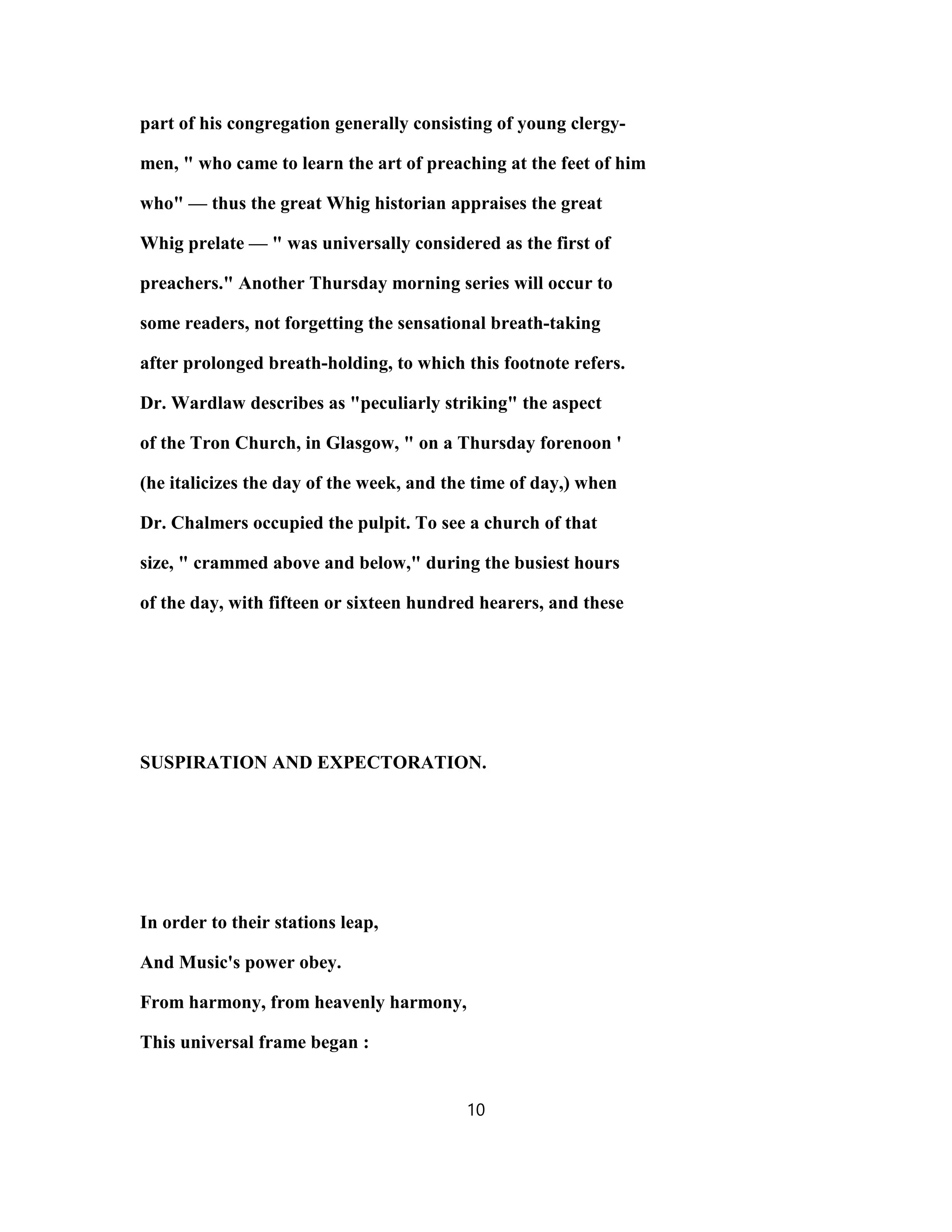 part of his congregation generally consisting of young clergy-
men, " who came to learn the art of preaching at the feet of him
who" — thus the great Whig historian appraises the great
Whig prelate — " was universally considered as the first of
preachers." Another Thursday morning series will occur to
some readers, not forgetting the sensational breath-taking
after prolonged breath-holding, to which this footnote refers.
Dr. Wardlaw describes as "peculiarly striking" the aspect
of the Tron Church, in Glasgow, " on a Thursday forenoon '
(he italicizes the day of the week, and the time of day,) when
Dr. Chalmers occupied the pulpit. To see a church of that
size, " crammed above and below," during the busiest hours
of the day, with fifteen or sixteen hundred hearers, and these
SUSPIRATION AND EXPECTORATION.
In order to their stations leap,
And Music's power obey.
From harmony, from heavenly harmony,
This universal frame began :
10
 