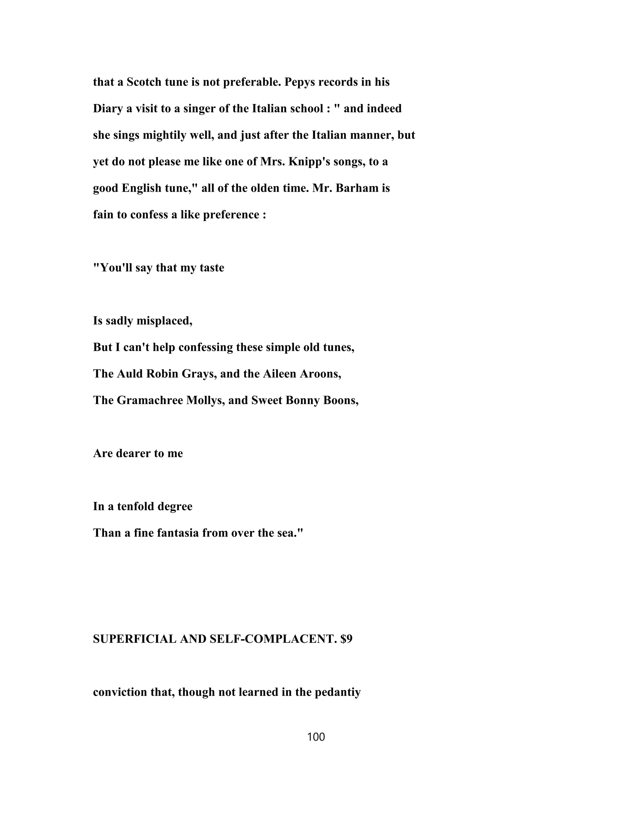 that a Scotch tune is not preferable. Pepys records in his
Diary a visit to a singer of the Italian school : " and indeed
she sings mightily well, and just after the Italian manner, but
yet do not please me like one of Mrs. Knipp's songs, to a
good English tune," all of the olden time. Mr. Barham is
fain to confess a like preference :
"You'll say that my taste
Is sadly misplaced,
But I can't help confessing these simple old tunes,
The Auld Robin Grays, and the Aileen Aroons,
The Gramachree Mollys, and Sweet Bonny Boons,
Are dearer to me
In a tenfold degree
Than a fine fantasia from over the sea."
SUPERFICIAL AND SELF-COMPLACENT. $9
conviction that, though not learned in the pedantiy
100
 