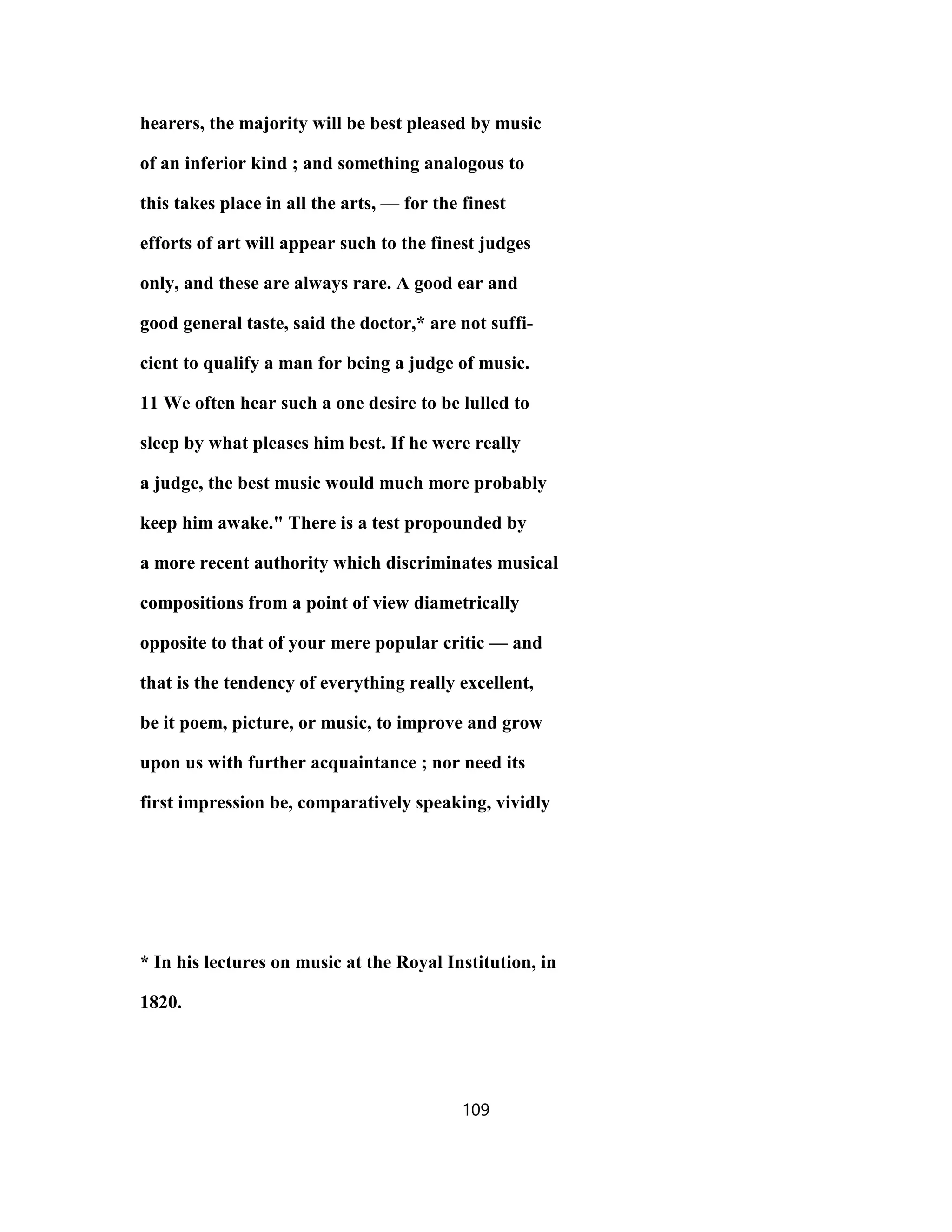 hearers, the majority will be best pleased by music
of an inferior kind ; and something analogous to
this takes place in all the arts, — for the finest
efforts of art will appear such to the finest judges
only, and these are always rare. A good ear and
good general taste, said the doctor,* are not suffi-
cient to qualify a man for being a judge of music.
11 We often hear such a one desire to be lulled to
sleep by what pleases him best. If he were really
a judge, the best music would much more probably
keep him awake." There is a test propounded by
a more recent authority which discriminates musical
compositions from a point of view diametrically
opposite to that of your mere popular critic — and
that is the tendency of everything really excellent,
be it poem, picture, or music, to improve and grow
upon us with further acquaintance ; nor need its
first impression be, comparatively speaking, vividly
* In his lectures on music at the Royal Institution, in
1820.
109
 