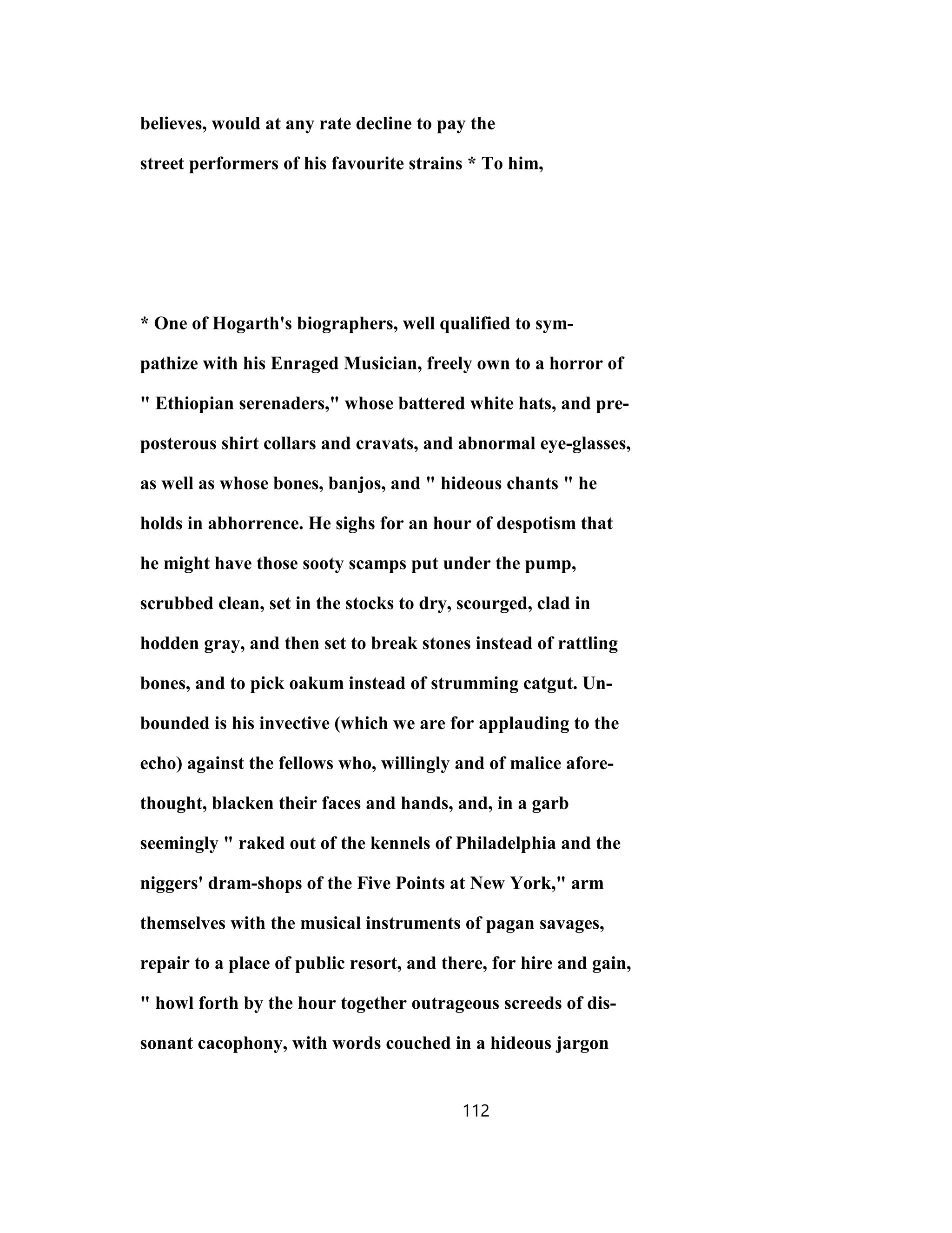 believes, would at any rate decline to pay the
street performers of his favourite strains * To him,
* One of Hogarth's biographers, well qualified to sym-
pathize with his Enraged Musician, freely own to a horror of
" Ethiopian serenaders," whose battered white hats, and pre-
posterous shirt collars and cravats, and abnormal eye-glasses,
as well as whose bones, banjos, and " hideous chants " he
holds in abhorrence. He sighs for an hour of despotism that
he might have those sooty scamps put under the pump,
scrubbed clean, set in the stocks to dry, scourged, clad in
hodden gray, and then set to break stones instead of rattling
bones, and to pick oakum instead of strumming catgut. Un-
bounded is his invective (which we are for applauding to the
echo) against the fellows who, willingly and of malice afore-
thought, blacken their faces and hands, and, in a garb
seemingly " raked out of the kennels of Philadelphia and the
niggers' dram-shops of the Five Points at New York," arm
themselves with the musical instruments of pagan savages,
repair to a place of public resort, and there, for hire and gain,
" howl forth by the hour together outrageous screeds of dis-
sonant cacophony, with words couched in a hideous jargon
112
 