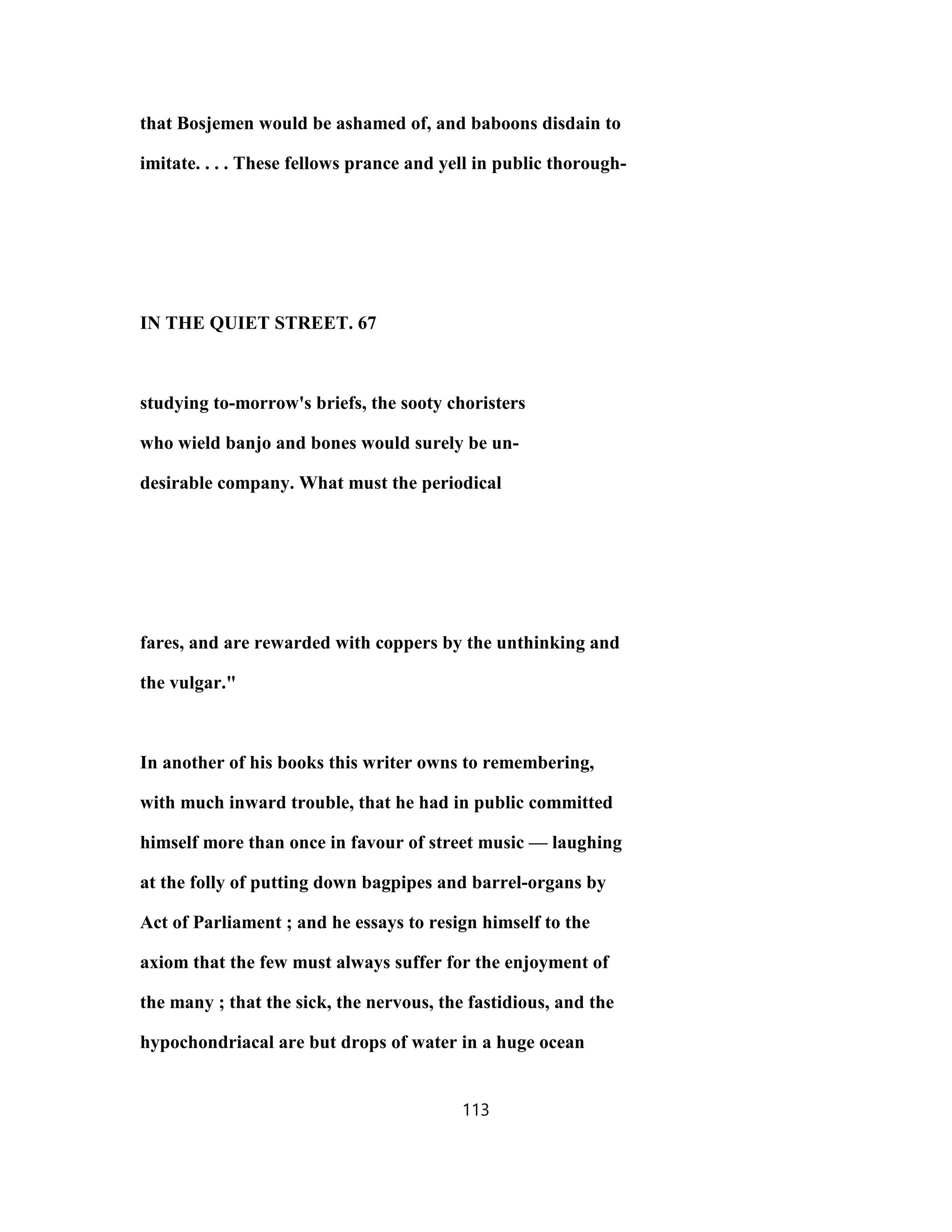 that Bosjemen would be ashamed of, and baboons disdain to
imitate. . . . These fellows prance and yell in public thorough-
IN THE QUIET STREET. 67
studying to-morrow's briefs, the sooty choristers
who wield banjo and bones would surely be un-
desirable company. What must the periodical
fares, and are rewarded with coppers by the unthinking and
the vulgar."
In another of his books this writer owns to remembering,
with much inward trouble, that he had in public committed
himself more than once in favour of street music — laughing
at the folly of putting down bagpipes and barrel-organs by
Act of Parliament ; and he essays to resign himself to the
axiom that the few must always suffer for the enjoyment of
the many ; that the sick, the nervous, the fastidious, and the
hypochondriacal are but drops of water in a huge ocean
113
 