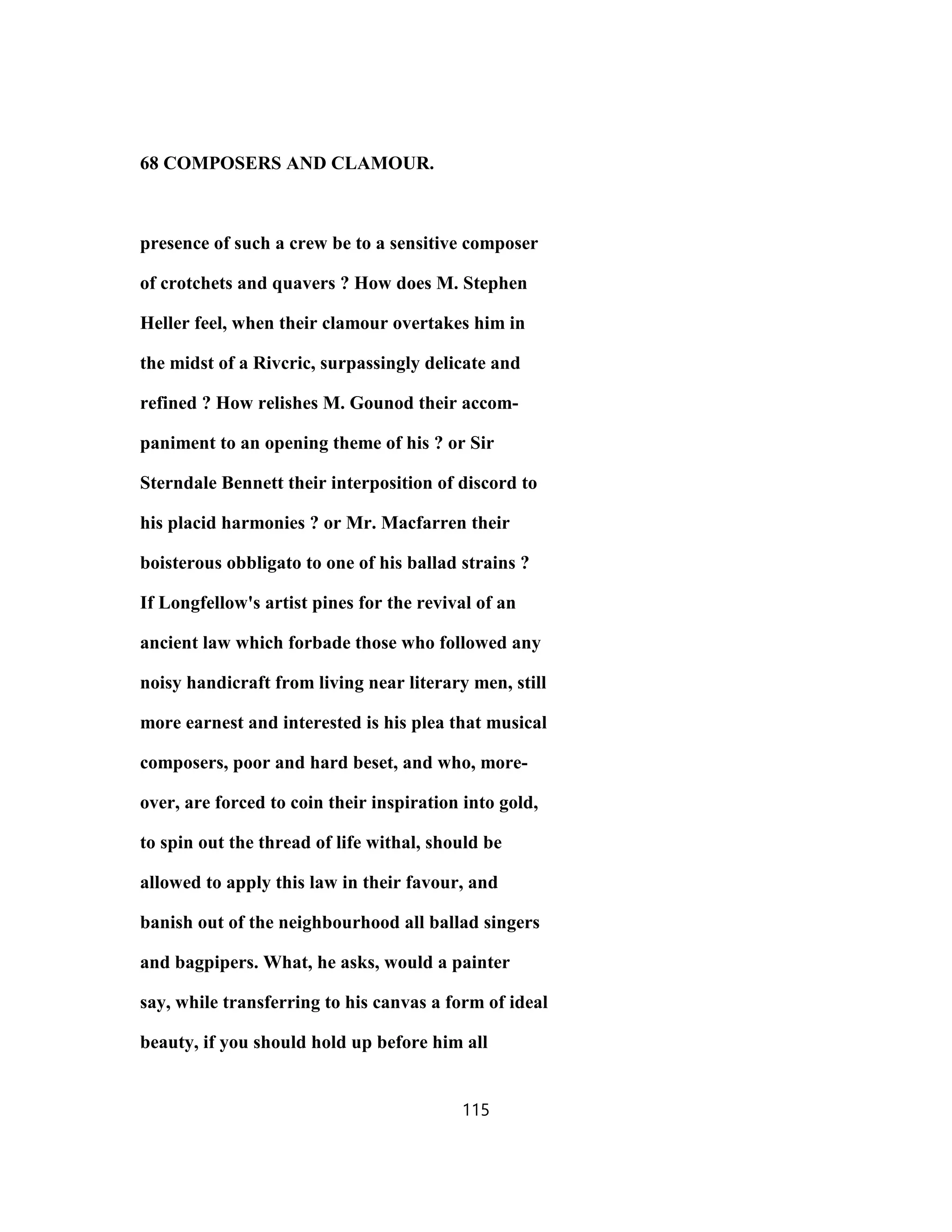 68 COMPOSERS AND CLAMOUR.
presence of such a crew be to a sensitive composer
of crotchets and quavers ? How does M. Stephen
Heller feel, when their clamour overtakes him in
the midst of a Rivcric, surpassingly delicate and
refined ? How relishes M. Gounod their accom-
paniment to an opening theme of his ? or Sir
Sterndale Bennett their interposition of discord to
his placid harmonies ? or Mr. Macfarren their
boisterous obbligato to one of his ballad strains ?
If Longfellow's artist pines for the revival of an
ancient law which forbade those who followed any
noisy handicraft from living near literary men, still
more earnest and interested is his plea that musical
composers, poor and hard beset, and who, more-
over, are forced to coin their inspiration into gold,
to spin out the thread of life withal, should be
allowed to apply this law in their favour, and
banish out of the neighbourhood all ballad singers
and bagpipers. What, he asks, would a painter
say, while transferring to his canvas a form of ideal
beauty, if you should hold up before him all
115
 
