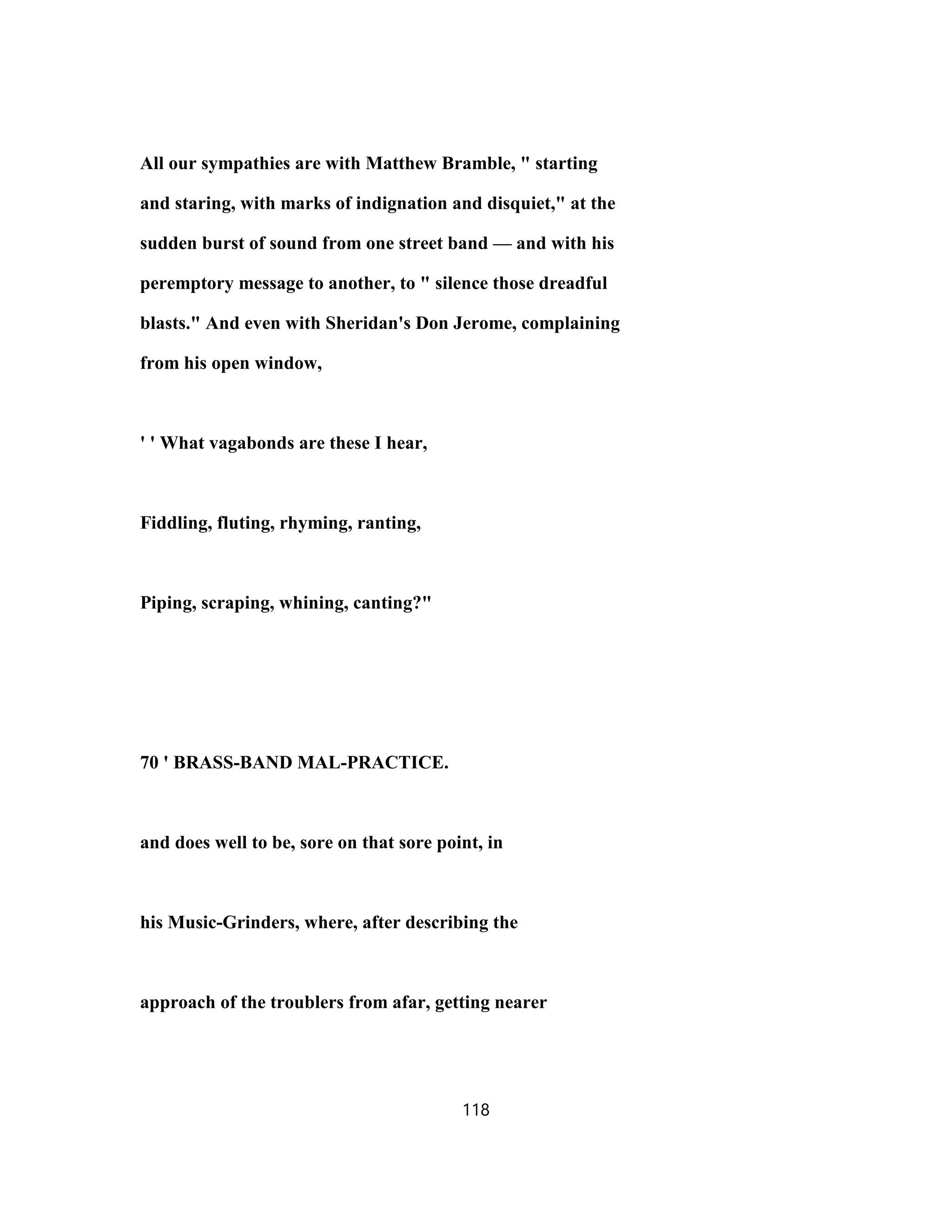 All our sympathies are with Matthew Bramble, " starting
and staring, with marks of indignation and disquiet," at the
sudden burst of sound from one street band — and with his
peremptory message to another, to " silence those dreadful
blasts." And even with Sheridan's Don Jerome, complaining
from his open window,
' ' What vagabonds are these I hear,
Fiddling, fluting, rhyming, ranting,
Piping, scraping, whining, canting?"
70 ' BRASS-BAND MAL-PRACTICE.
and does well to be, sore on that sore point, in
his Music-Grinders, where, after describing the
approach of the troublers from afar, getting nearer
118
 