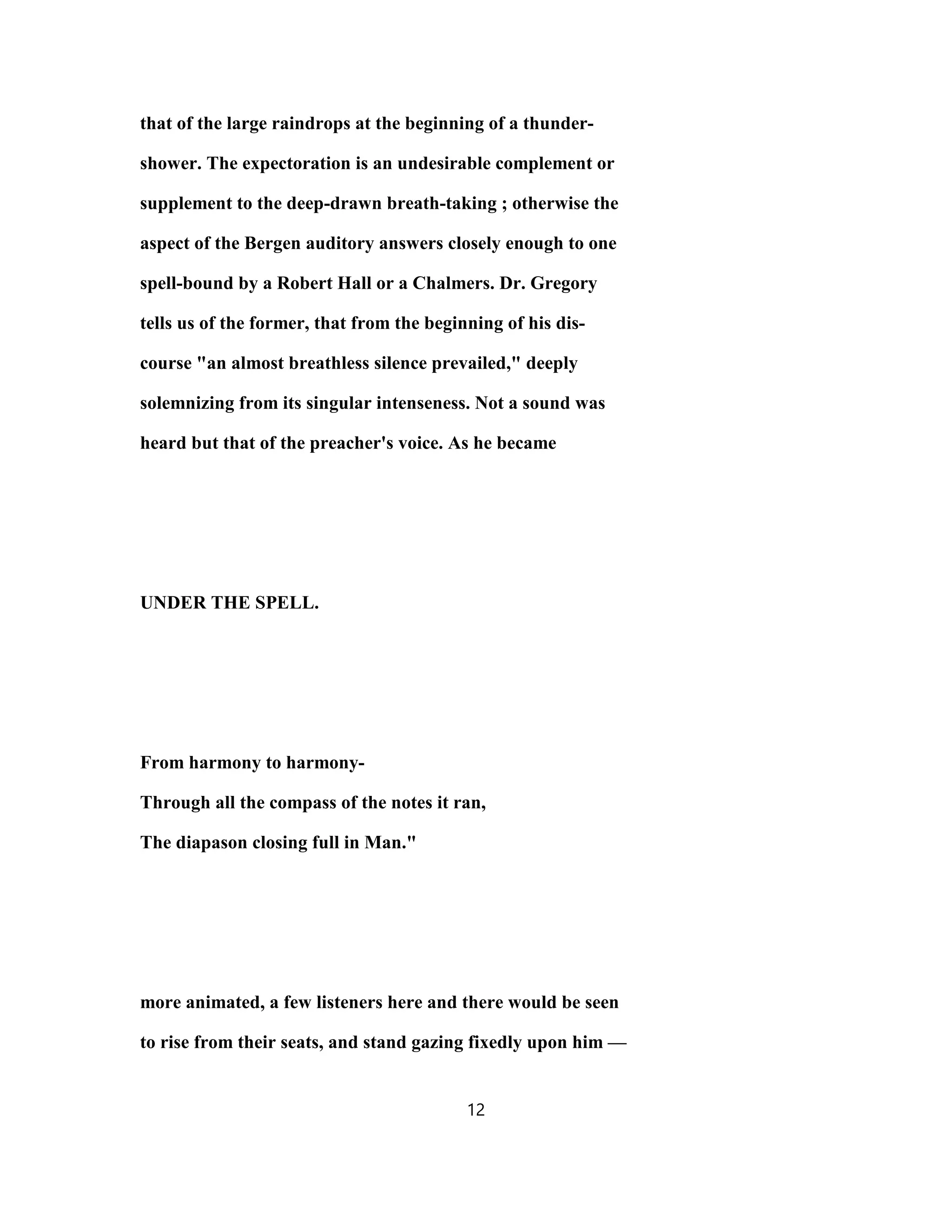 that of the large raindrops at the beginning of a thunder-
shower. The expectoration is an undesirable complement or
supplement to the deep-drawn breath-taking ; otherwise the
aspect of the Bergen auditory answers closely enough to one
spell-bound by a Robert Hall or a Chalmers. Dr. Gregory
tells us of the former, that from the beginning of his dis-
course "an almost breathless silence prevailed," deeply
solemnizing from its singular intenseness. Not a sound was
heard but that of the preacher's voice. As he became
UNDER THE SPELL.
From harmony to harmony-
Through all the compass of the notes it ran,
The diapason closing full in Man."
more animated, a few listeners here and there would be seen
to rise from their seats, and stand gazing fixedly upon him —
12
 