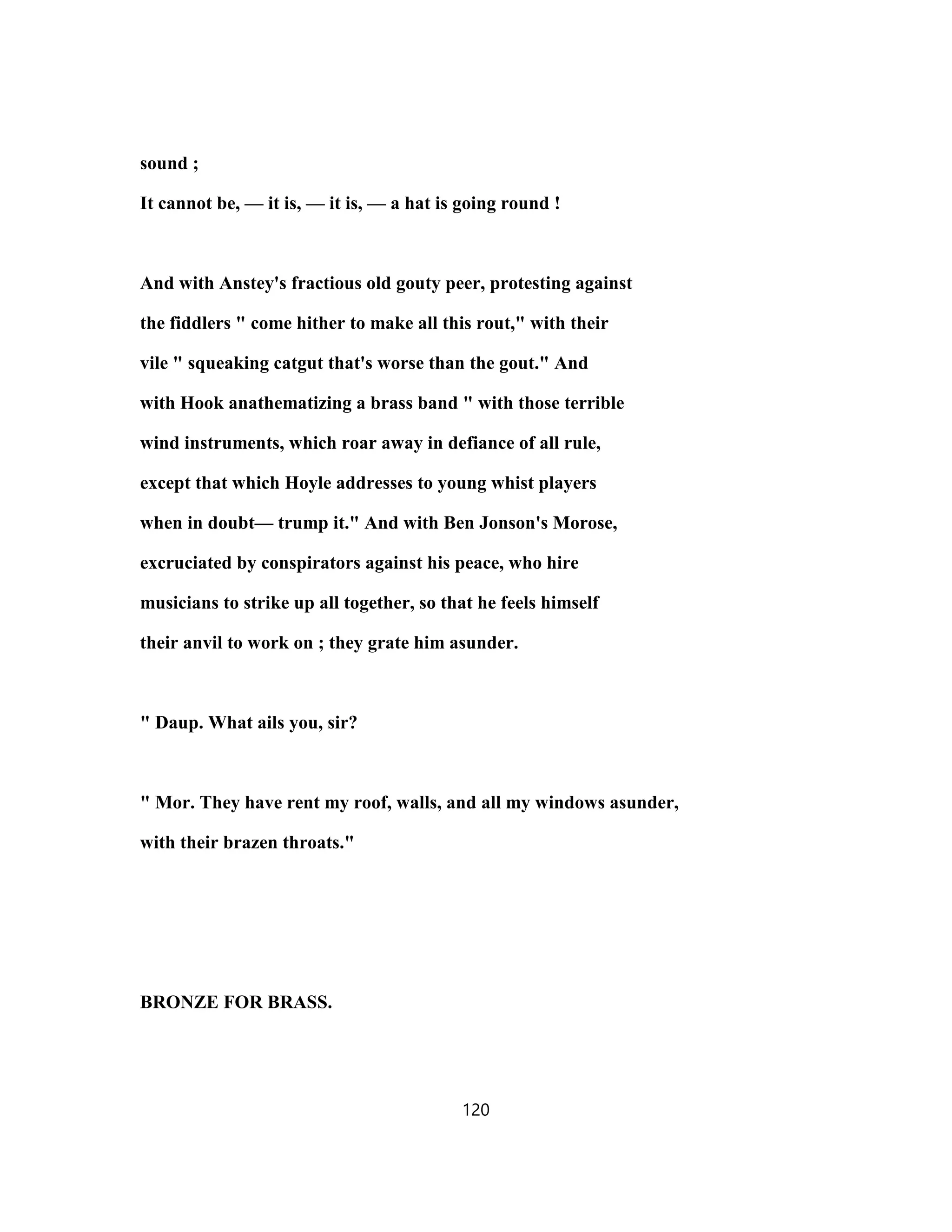 sound ;
It cannot be, — it is, — it is, — a hat is going round !
And with Anstey's fractious old gouty peer, protesting against
the fiddlers " come hither to make all this rout," with their
vile " squeaking catgut that's worse than the gout." And
with Hook anathematizing a brass band " with those terrible
wind instruments, which roar away in defiance of all rule,
except that which Hoyle addresses to young whist players
when in doubt— trump it." And with Ben Jonson's Morose,
excruciated by conspirators against his peace, who hire
musicians to strike up all together, so that he feels himself
their anvil to work on ; they grate him asunder.
" Daup. What ails you, sir?
" Mor. They have rent my roof, walls, and all my windows asunder,
with their brazen throats."
BRONZE FOR BRASS.
120
 
