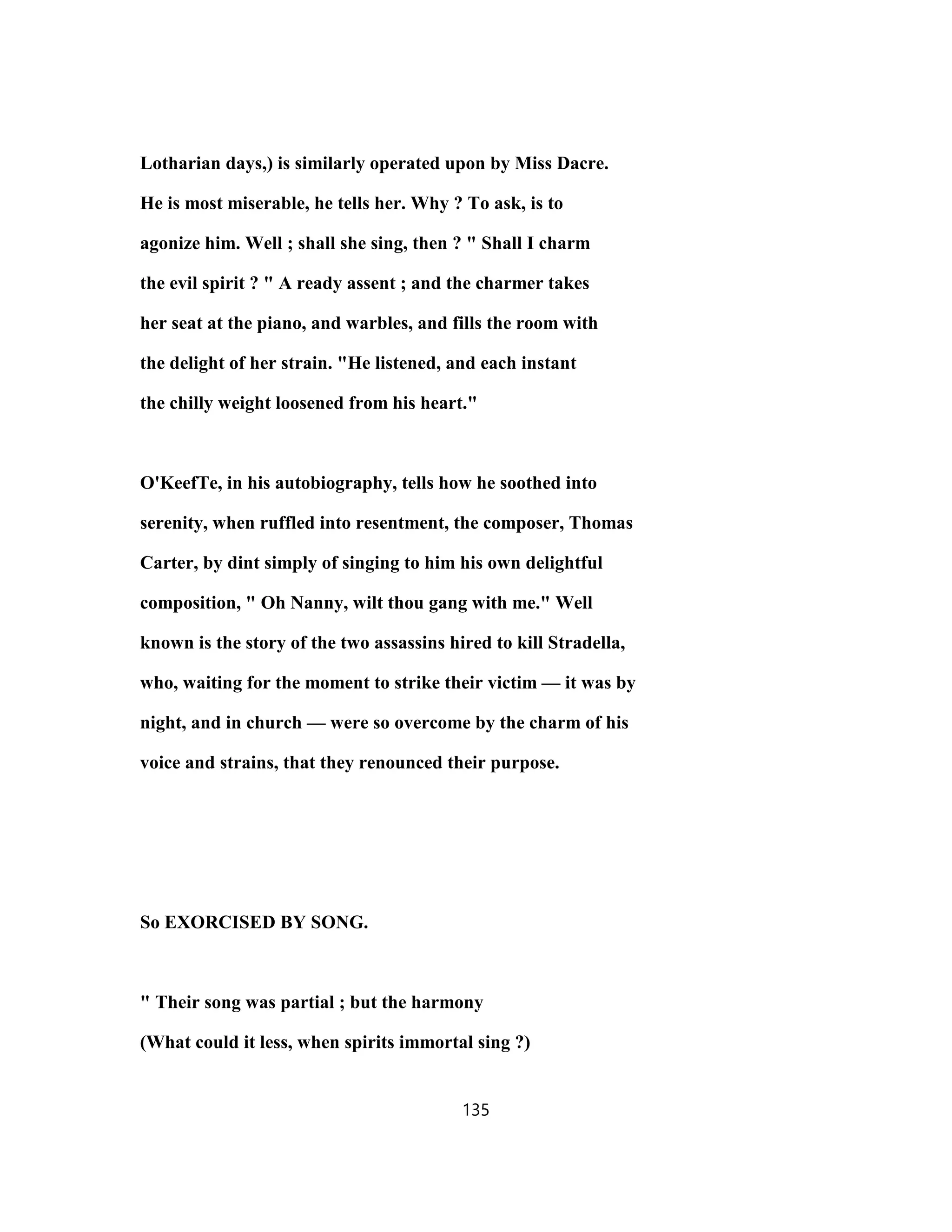 Lotharian days,) is similarly operated upon by Miss Dacre.
He is most miserable, he tells her. Why ? To ask, is to
agonize him. Well ; shall she sing, then ? " Shall I charm
the evil spirit ? " A ready assent ; and the charmer takes
her seat at the piano, and warbles, and fills the room with
the delight of her strain. "He listened, and each instant
the chilly weight loosened from his heart."
O'KeefTe, in his autobiography, tells how he soothed into
serenity, when ruffled into resentment, the composer, Thomas
Carter, by dint simply of singing to him his own delightful
composition, " Oh Nanny, wilt thou gang with me." Well
known is the story of the two assassins hired to kill Stradella,
who, waiting for the moment to strike their victim — it was by
night, and in church — were so overcome by the charm of his
voice and strains, that they renounced their purpose.
So EXORCISED BY SONG.
" Their song was partial ; but the harmony
(What could it less, when spirits immortal sing ?)
135
 