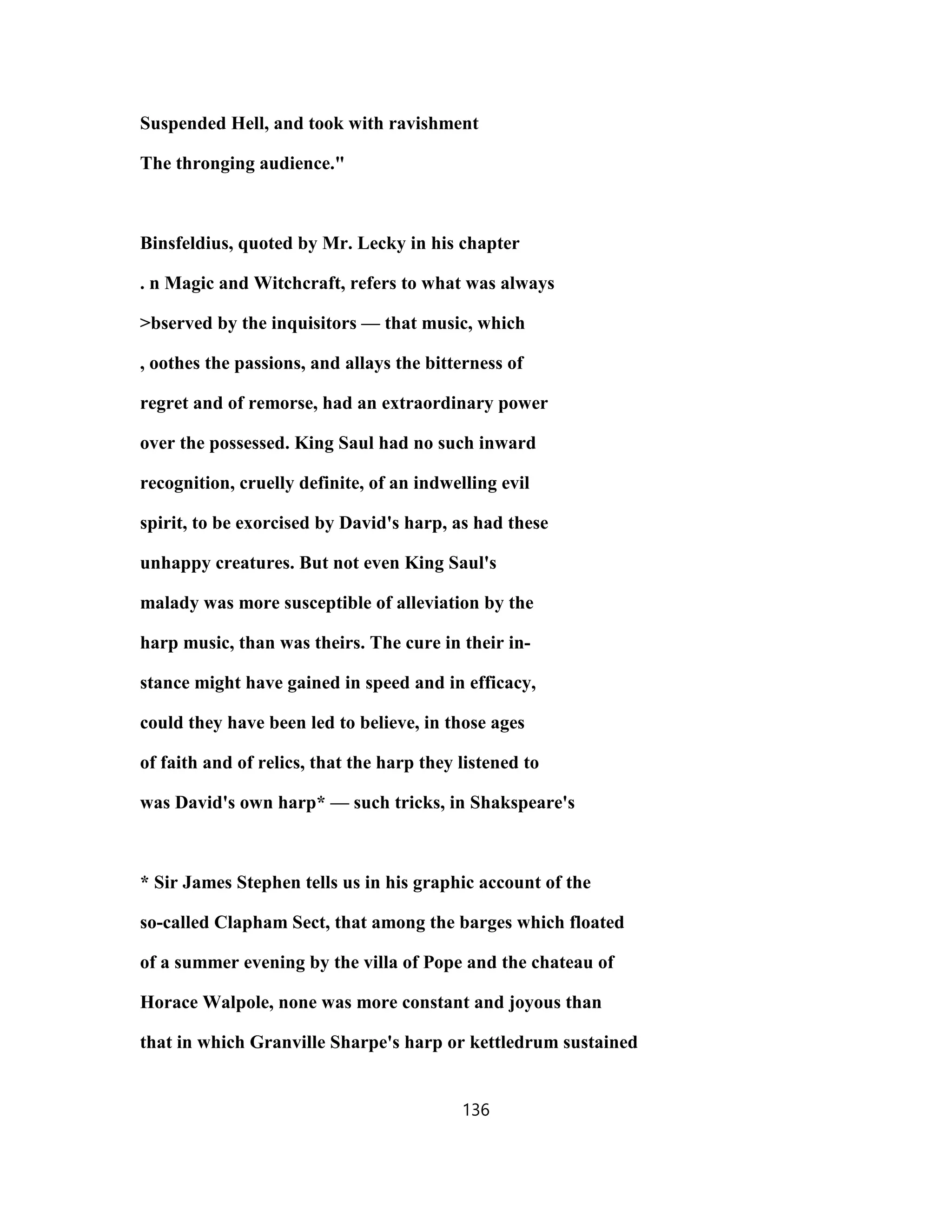 Suspended Hell, and took with ravishment
The thronging audience."
Binsfeldius, quoted by Mr. Lecky in his chapter
. n Magic and Witchcraft, refers to what was always
>bserved by the inquisitors — that music, which
, oothes the passions, and allays the bitterness of
regret and of remorse, had an extraordinary power
over the possessed. King Saul had no such inward
recognition, cruelly definite, of an indwelling evil
spirit, to be exorcised by David's harp, as had these
unhappy creatures. But not even King Saul's
malady was more susceptible of alleviation by the
harp music, than was theirs. The cure in their in-
stance might have gained in speed and in efficacy,
could they have been led to believe, in those ages
of faith and of relics, that the harp they listened to
was David's own harp* — such tricks, in Shakspeare's
* Sir James Stephen tells us in his graphic account of the
so-called Clapham Sect, that among the barges which floated
of a summer evening by the villa of Pope and the chateau of
Horace Walpole, none was more constant and joyous than
that in which Granville Sharpe's harp or kettledrum sustained
136
 