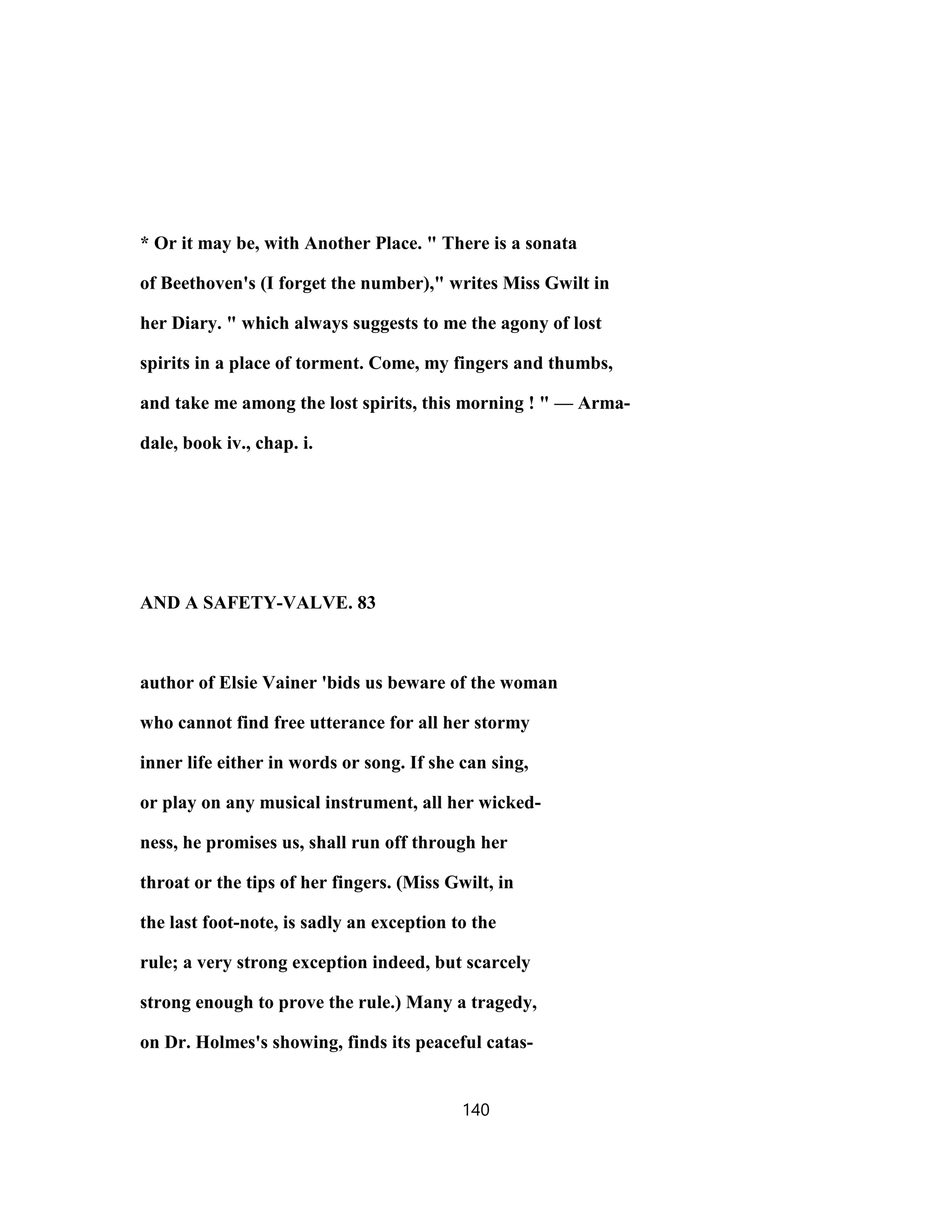 * Or it may be, with Another Place. " There is a sonata
of Beethoven's (I forget the number)," writes Miss Gwilt in
her Diary. " which always suggests to me the agony of lost
spirits in a place of torment. Come, my fingers and thumbs,
and take me among the lost spirits, this morning ! " — Arma-
dale, book iv., chap. i.
AND A SAFETY-VALVE. 83
author of Elsie Vainer 'bids us beware of the woman
who cannot find free utterance for all her stormy
inner life either in words or song. If she can sing,
or play on any musical instrument, all her wicked-
ness, he promises us, shall run off through her
throat or the tips of her fingers. (Miss Gwilt, in
the last foot-note, is sadly an exception to the
rule; a very strong exception indeed, but scarcely
strong enough to prove the rule.) Many a tragedy,
on Dr. Holmes's showing, finds its peaceful catas-
140
 