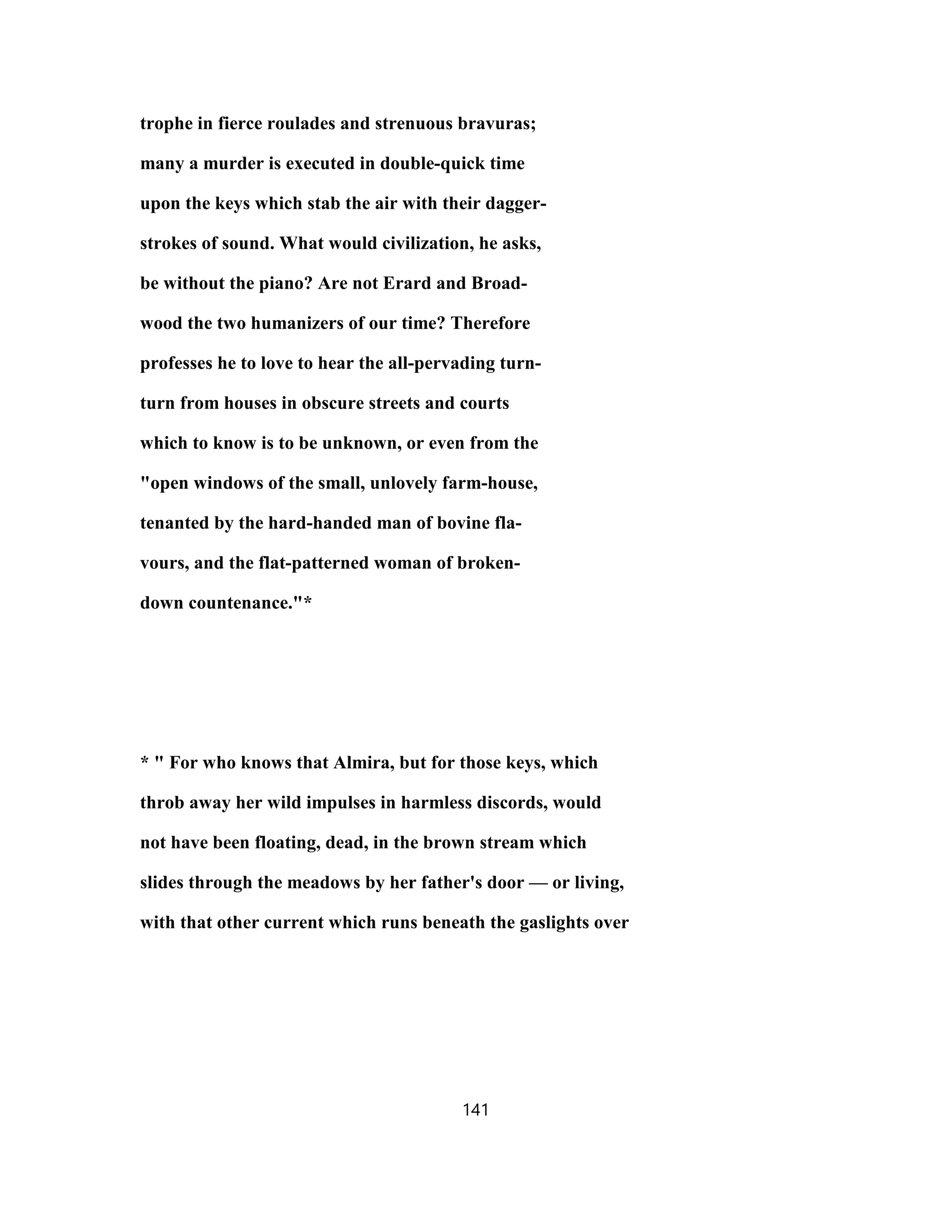 trophe in fierce roulades and strenuous bravuras;
many a murder is executed in double-quick time
upon the keys which stab the air with their dagger-
strokes of sound. What would civilization, he asks,
be without the piano? Are not Erard and Broad-
wood the two humanizers of our time? Therefore
professes he to love to hear the all-pervading turn-
turn from houses in obscure streets and courts
which to know is to be unknown, or even from the
"open windows of the small, unlovely farm-house,
tenanted by the hard-handed man of bovine fla-
vours, and the flat-patterned woman of broken-
down countenance."*
* " For who knows that Almira, but for those keys, which
throb away her wild impulses in harmless discords, would
not have been floating, dead, in the brown stream which
slides through the meadows by her father's door — or living,
with that other current which runs beneath the gaslights over
141
 