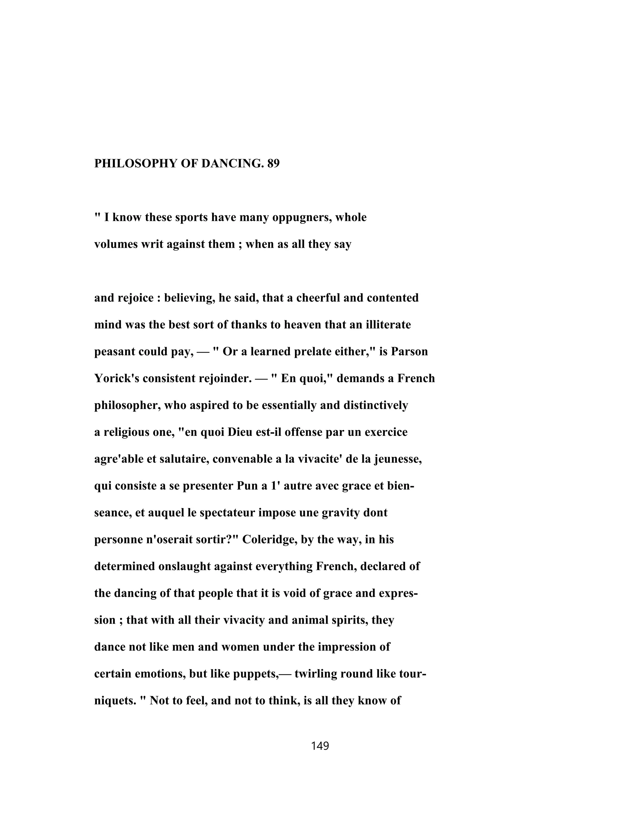 PHILOSOPHY OF DANCING. 89
" I know these sports have many oppugners, whole
volumes writ against them ; when as all they say
and rejoice : believing, he said, that a cheerful and contented
mind was the best sort of thanks to heaven that an illiterate
peasant could pay, — " Or a learned prelate either," is Parson
Yorick's consistent rejoinder. — " En quoi," demands a French
philosopher, who aspired to be essentially and distinctively
a religious one, "en quoi Dieu est-il offense par un exercice
agre'able et salutaire, convenable a la vivacite' de la jeunesse,
qui consiste a se presenter Pun a 1' autre avec grace et bien-
seance, et auquel le spectateur impose une gravity dont
personne n'oserait sortir?" Coleridge, by the way, in his
determined onslaught against everything French, declared of
the dancing of that people that it is void of grace and expres-
sion ; that with all their vivacity and animal spirits, they
dance not like men and women under the impression of
certain emotions, but like puppets,— twirling round like tour-
niquets. " Not to feel, and not to think, is all they know of
149
 