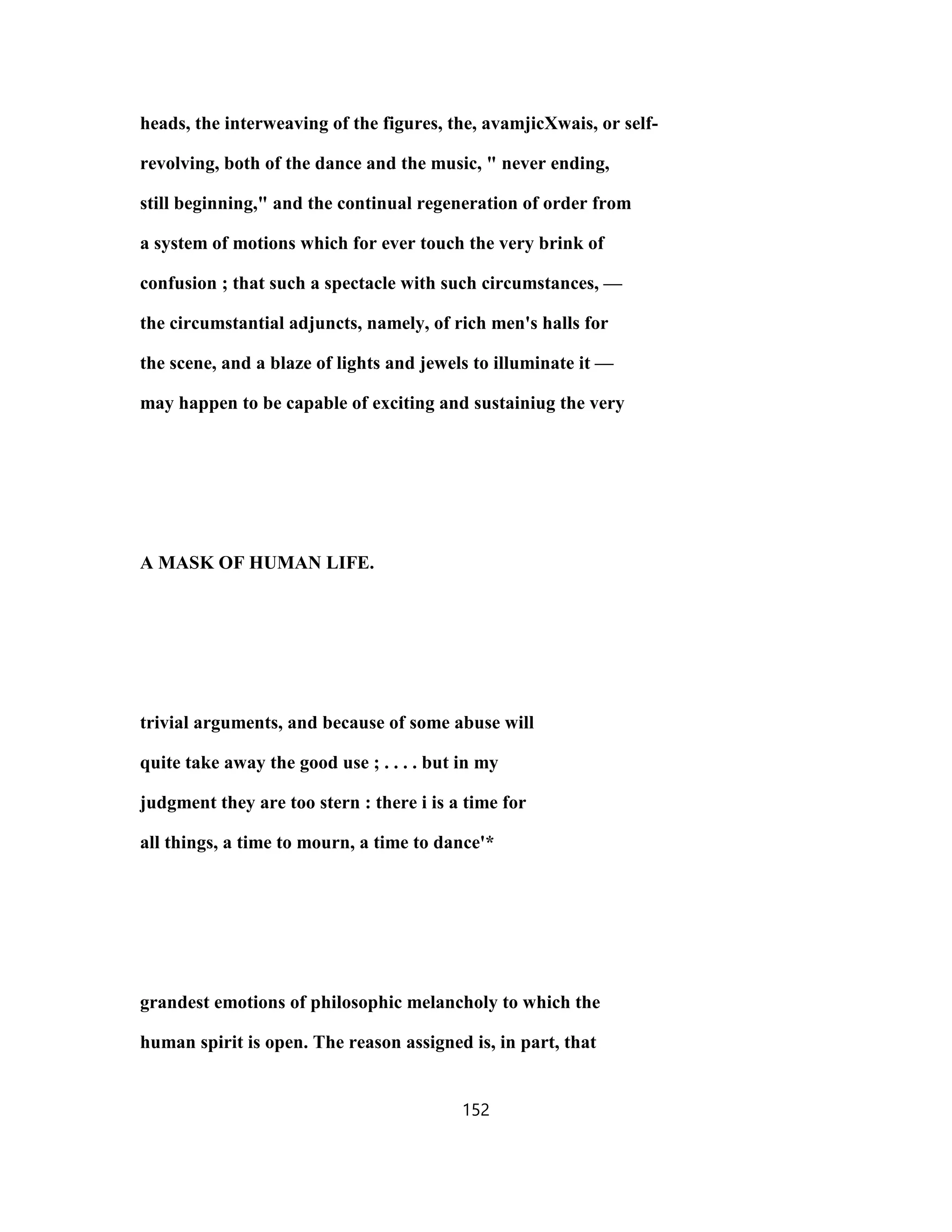 heads, the interweaving of the figures, the, avamjicXwais, or self-
revolving, both of the dance and the music, " never ending,
still beginning," and the continual regeneration of order from
a system of motions which for ever touch the very brink of
confusion ; that such a spectacle with such circumstances, —
the circumstantial adjuncts, namely, of rich men's halls for
the scene, and a blaze of lights and jewels to illuminate it —
may happen to be capable of exciting and sustainiug the very
A MASK OF HUMAN LIFE.
trivial arguments, and because of some abuse will
quite take away the good use ; . . . . but in my
judgment they are too stern : there i is a time for
all things, a time to mourn, a time to dance'*
grandest emotions of philosophic melancholy to which the
human spirit is open. The reason assigned is, in part, that
152
 