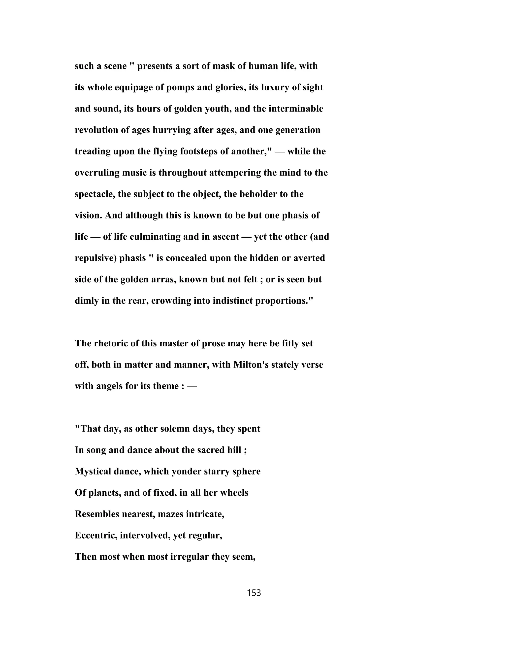 such a scene " presents a sort of mask of human life, with
its whole equipage of pomps and glories, its luxury of sight
and sound, its hours of golden youth, and the interminable
revolution of ages hurrying after ages, and one generation
treading upon the flying footsteps of another," — while the
overruling music is throughout attempering the mind to the
spectacle, the subject to the object, the beholder to the
vision. And although this is known to be but one phasis of
life — of life culminating and in ascent — yet the other (and
repulsive) phasis " is concealed upon the hidden or averted
side of the golden arras, known but not felt ; or is seen but
dimly in the rear, crowding into indistinct proportions."
The rhetoric of this master of prose may here be fitly set
off, both in matter and manner, with Milton's stately verse
with angels for its theme : —
"That day, as other solemn days, they spent
In song and dance about the sacred hill ;
Mystical dance, which yonder starry sphere
Of planets, and of fixed, in all her wheels
Resembles nearest, mazes intricate,
Eccentric, intervolved, yet regular,
Then most when most irregular they seem,
153
 