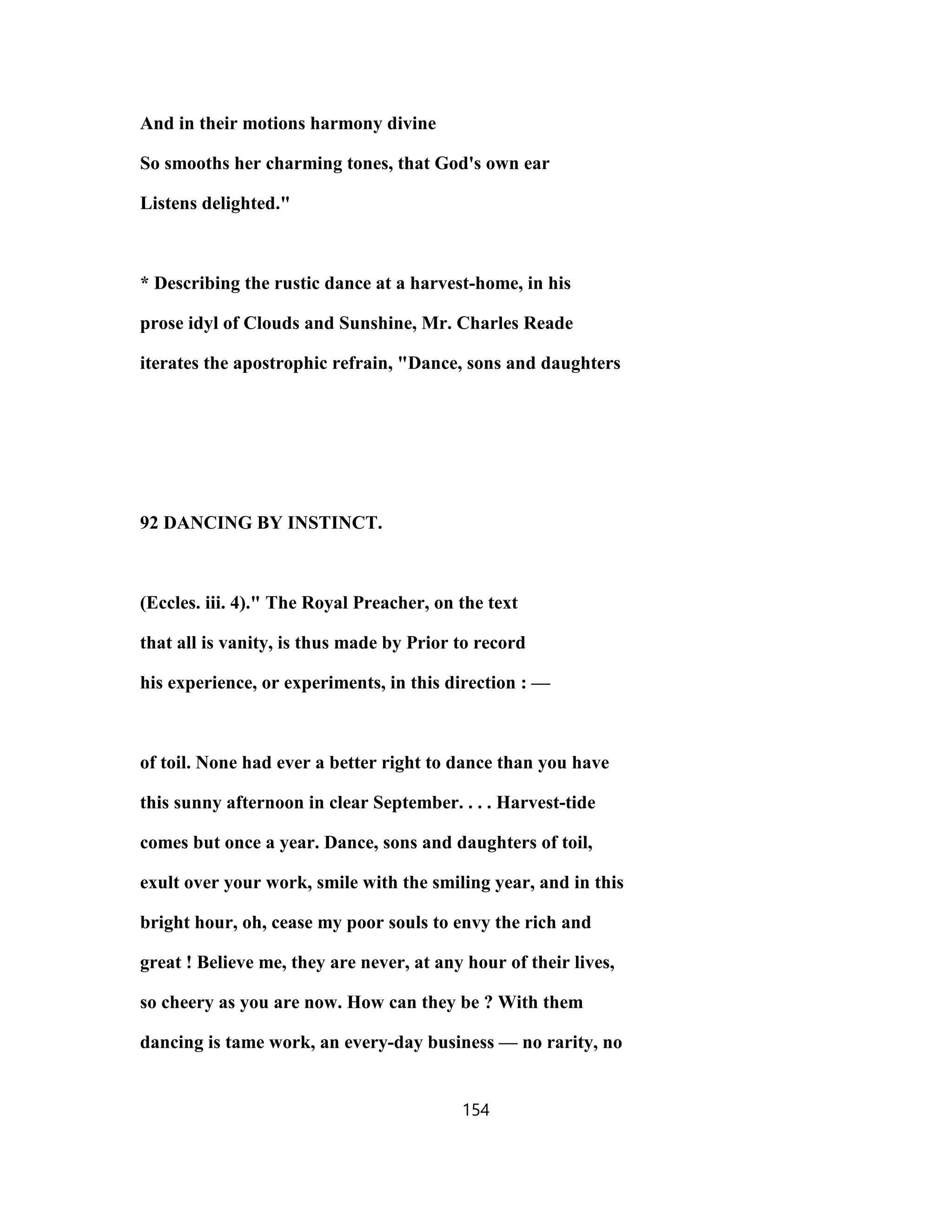 And in their motions harmony divine
So smooths her charming tones, that God's own ear
Listens delighted."
* Describing the rustic dance at a harvest-home, in his
prose idyl of Clouds and Sunshine, Mr. Charles Reade
iterates the apostrophic refrain, "Dance, sons and daughters
92 DANCING BY INSTINCT.
(Eccles. iii. 4)." The Royal Preacher, on the text
that all is vanity, is thus made by Prior to record
his experience, or experiments, in this direction : —
of toil. None had ever a better right to dance than you have
this sunny afternoon in clear September. . . . Harvest-tide
comes but once a year. Dance, sons and daughters of toil,
exult over your work, smile with the smiling year, and in this
bright hour, oh, cease my poor souls to envy the rich and
great ! Believe me, they are never, at any hour of their lives,
so cheery as you are now. How can they be ? With them
dancing is tame work, an every-day business — no rarity, no
154
 