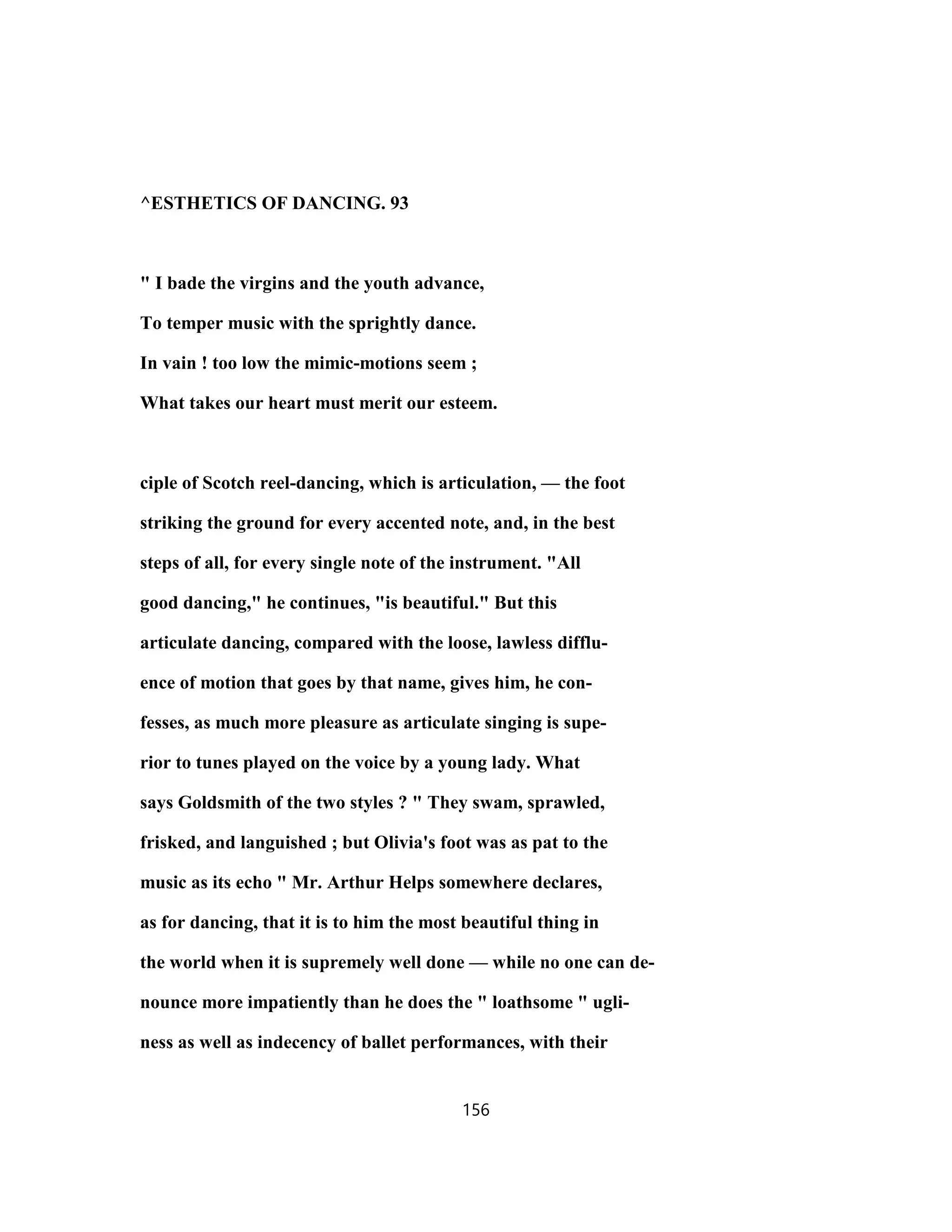 ^ESTHETICS OF DANCING. 93
" I bade the virgins and the youth advance,
To temper music with the sprightly dance.
In vain ! too low the mimic-motions seem ;
What takes our heart must merit our esteem.
ciple of Scotch reel-dancing, which is articulation, — the foot
striking the ground for every accented note, and, in the best
steps of all, for every single note of the instrument. "All
good dancing," he continues, "is beautiful." But this
articulate dancing, compared with the loose, lawless difflu-
ence of motion that goes by that name, gives him, he con-
fesses, as much more pleasure as articulate singing is supe-
rior to tunes played on the voice by a young lady. What
says Goldsmith of the two styles ? " They swam, sprawled,
frisked, and languished ; but Olivia's foot was as pat to the
music as its echo " Mr. Arthur Helps somewhere declares,
as for dancing, that it is to him the most beautiful thing in
the world when it is supremely well done — while no one can de-
nounce more impatiently than he does the " loathsome " ugli-
ness as well as indecency of ballet performances, with their
156
 