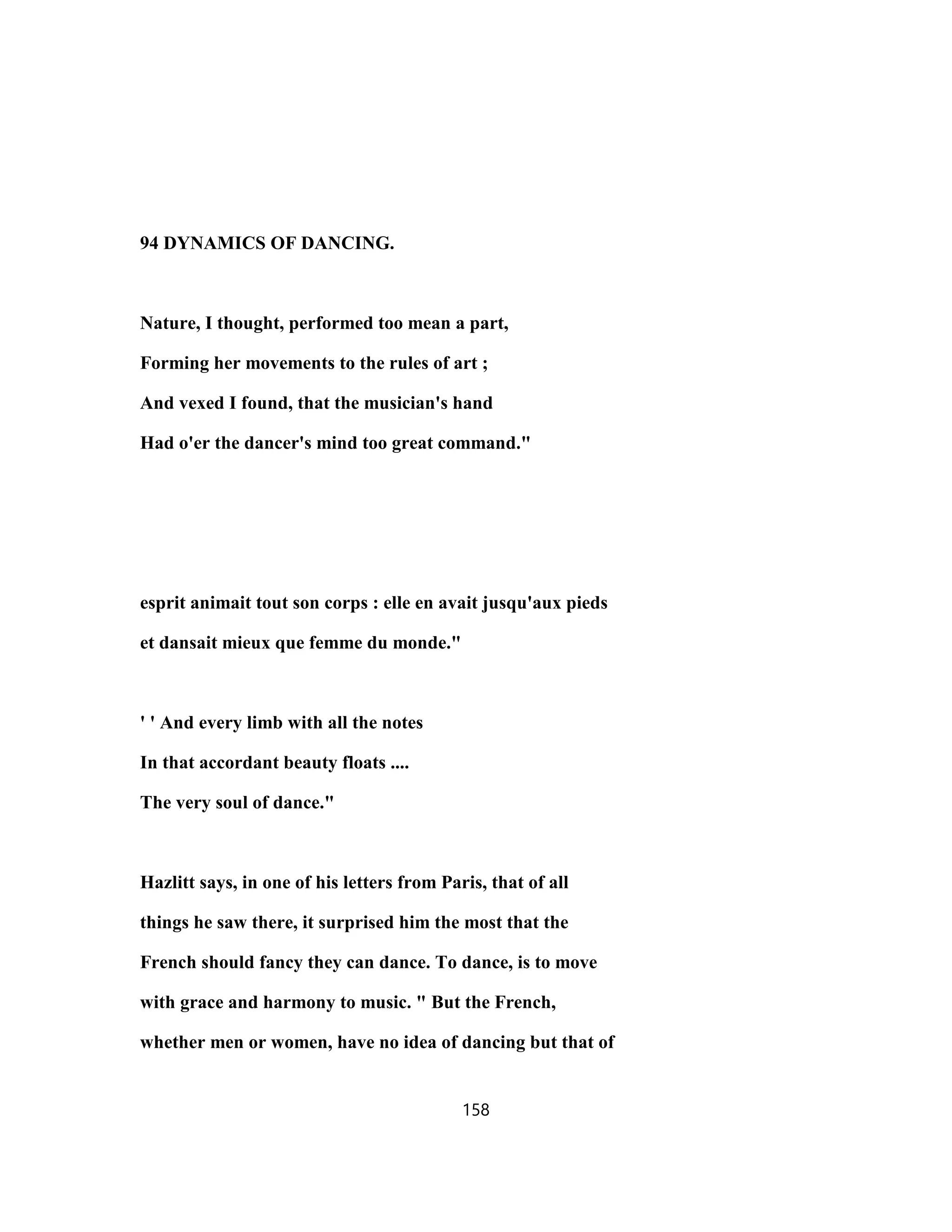 94 DYNAMICS OF DANCING.
Nature, I thought, performed too mean a part,
Forming her movements to the rules of art ;
And vexed I found, that the musician's hand
Had o'er the dancer's mind too great command."
esprit animait tout son corps : elle en avait jusqu'aux pieds
et dansait mieux que femme du monde."
' ' And every limb with all the notes
In that accordant beauty floats ....
The very soul of dance."
Hazlitt says, in one of his letters from Paris, that of all
things he saw there, it surprised him the most that the
French should fancy they can dance. To dance, is to move
with grace and harmony to music. " But the French,
whether men or women, have no idea of dancing but that of
158
 