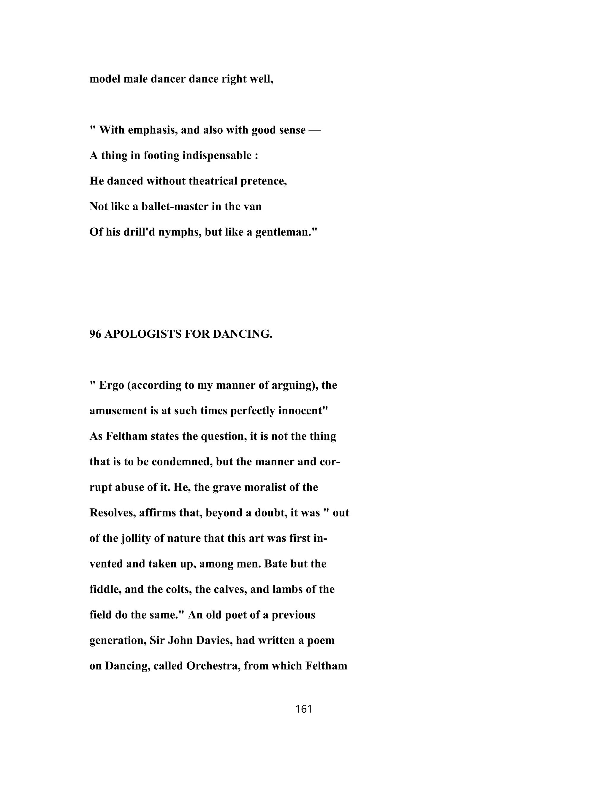 model male dancer dance right well,
" With emphasis, and also with good sense —
A thing in footing indispensable :
He danced without theatrical pretence,
Not like a ballet-master in the van
Of his drill'd nymphs, but like a gentleman."
96 APOLOGISTS FOR DANCING.
" Ergo (according to my manner of arguing), the
amusement is at such times perfectly innocent"
As Feltham states the question, it is not the thing
that is to be condemned, but the manner and cor-
rupt abuse of it. He, the grave moralist of the
Resolves, affirms that, beyond a doubt, it was " out
of the jollity of nature that this art was first in-
vented and taken up, among men. Bate but the
fiddle, and the colts, the calves, and lambs of the
field do the same." An old poet of a previous
generation, Sir John Davies, had written a poem
on Dancing, called Orchestra, from which Feltham
161
 