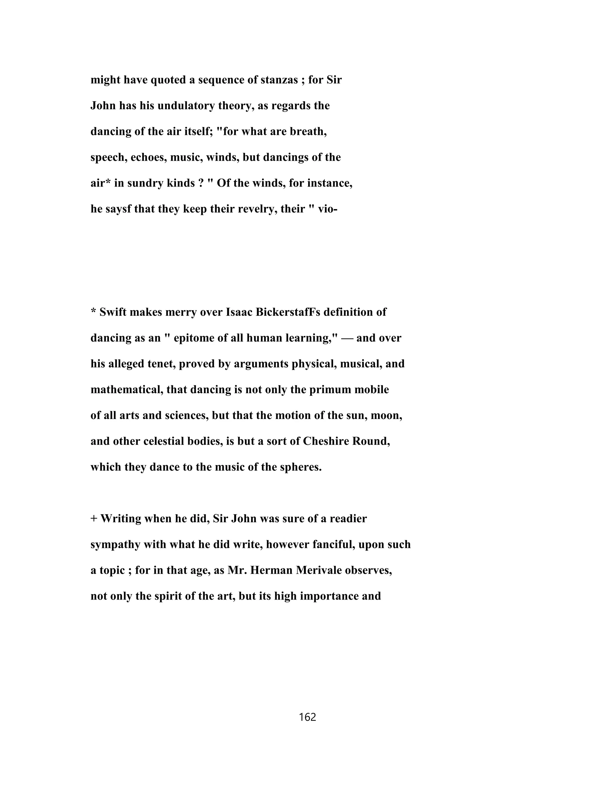 might have quoted a sequence of stanzas ; for Sir
John has his undulatory theory, as regards the
dancing of the air itself; "for what are breath,
speech, echoes, music, winds, but dancings of the
air* in sundry kinds ? " Of the winds, for instance,
he saysf that they keep their revelry, their " vio-
* Swift makes merry over Isaac BickerstafFs definition of
dancing as an " epitome of all human learning," — and over
his alleged tenet, proved by arguments physical, musical, and
mathematical, that dancing is not only the primum mobile
of all arts and sciences, but that the motion of the sun, moon,
and other celestial bodies, is but a sort of Cheshire Round,
which they dance to the music of the spheres.
+ Writing when he did, Sir John was sure of a readier
sympathy with what he did write, however fanciful, upon such
a topic ; for in that age, as Mr. Herman Merivale observes,
not only the spirit of the art, but its high importance and
162
 