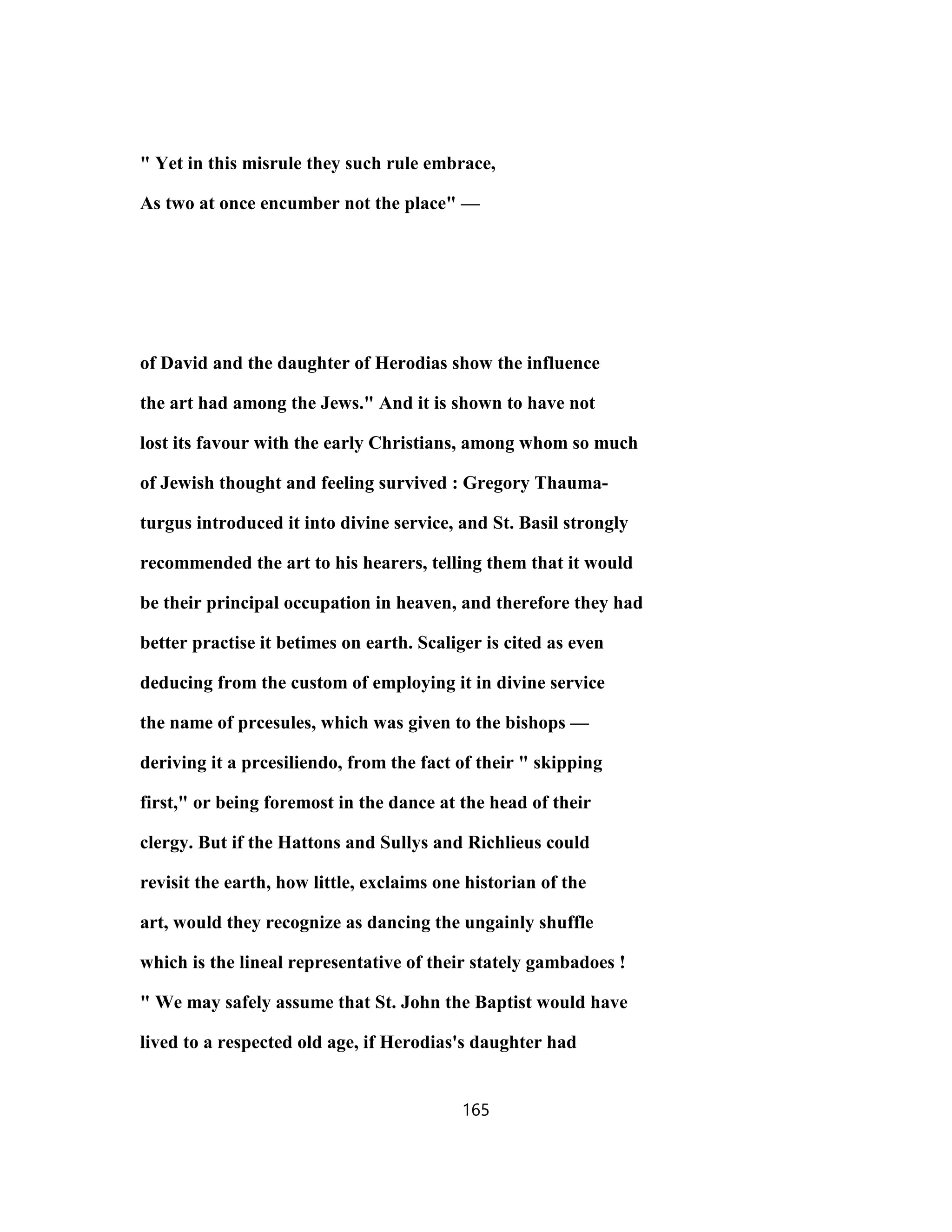 " Yet in this misrule they such rule embrace,
As two at once encumber not the place" —
of David and the daughter of Herodias show the influence
the art had among the Jews." And it is shown to have not
lost its favour with the early Christians, among whom so much
of Jewish thought and feeling survived : Gregory Thauma-
turgus introduced it into divine service, and St. Basil strongly
recommended the art to his hearers, telling them that it would
be their principal occupation in heaven, and therefore they had
better practise it betimes on earth. Scaliger is cited as even
deducing from the custom of employing it in divine service
the name of prcesules, which was given to the bishops —
deriving it a prcesiliendo, from the fact of their " skipping
first," or being foremost in the dance at the head of their
clergy. But if the Hattons and Sullys and Richlieus could
revisit the earth, how little, exclaims one historian of the
art, would they recognize as dancing the ungainly shuffle
which is the lineal representative of their stately gambadoes !
" We may safely assume that St. John the Baptist would have
lived to a respected old age, if Herodias's daughter had
165
 