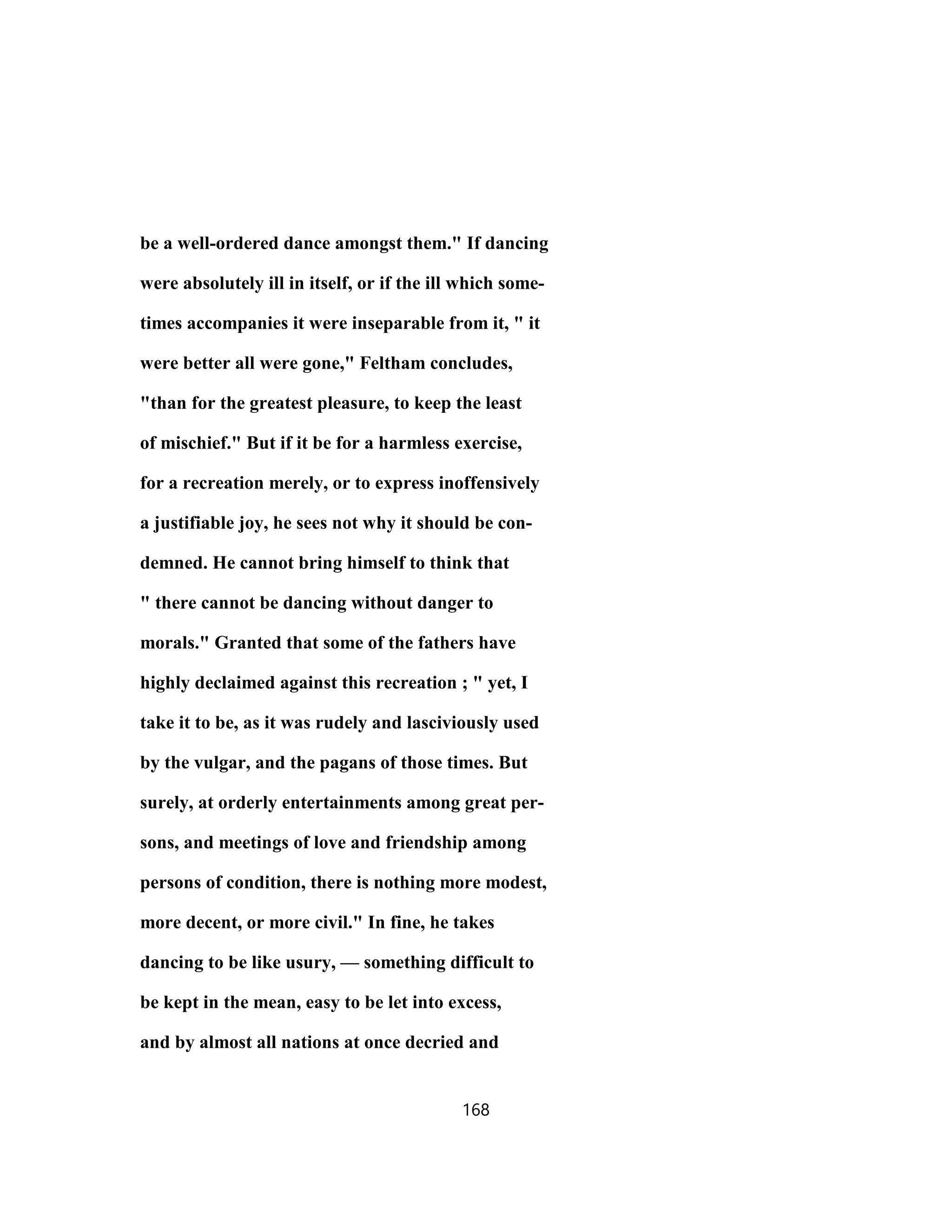be a well-ordered dance amongst them." If dancing
were absolutely ill in itself, or if the ill which some-
times accompanies it were inseparable from it, " it
were better all were gone," Feltham concludes,
"than for the greatest pleasure, to keep the least
of mischief." But if it be for a harmless exercise,
for a recreation merely, or to express inoffensively
a justifiable joy, he sees not why it should be con-
demned. He cannot bring himself to think that
" there cannot be dancing without danger to
morals." Granted that some of the fathers have
highly declaimed against this recreation ; " yet, I
take it to be, as it was rudely and lasciviously used
by the vulgar, and the pagans of those times. But
surely, at orderly entertainments among great per-
sons, and meetings of love and friendship among
persons of condition, there is nothing more modest,
more decent, or more civil." In fine, he takes
dancing to be like usury, — something difficult to
be kept in the mean, easy to be let into excess,
and by almost all nations at once decried and
168
 